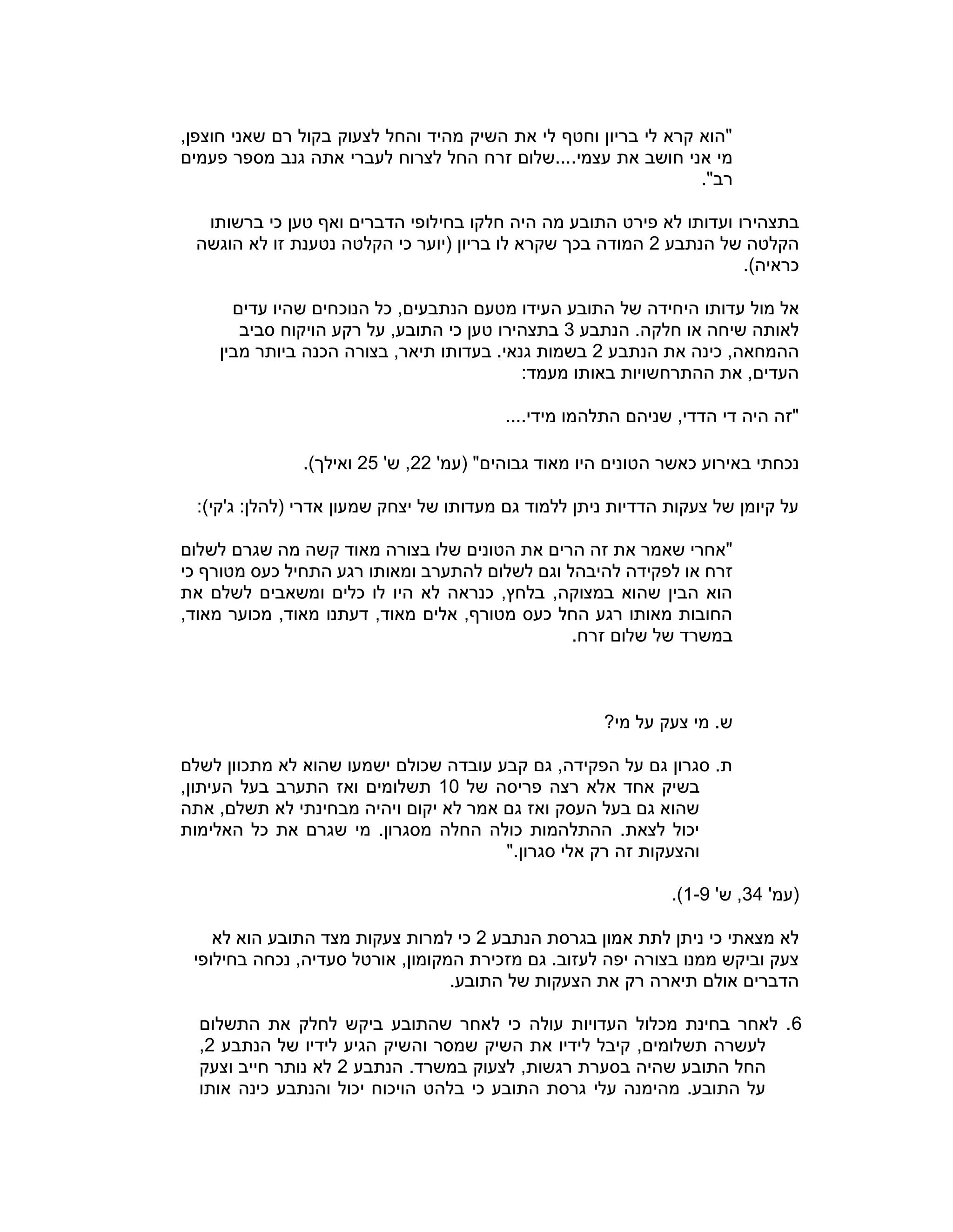 ,‫חוצפן‬ ‫שאני‬ ‫רם‬ ‫בקול‬ ‫לצעוק‬ ‫והחל‬ ‫מהיד‬ ‫השיק‬ ‫את‬ ‫לי‬ ‫וחטף‬ ‫בריון‬ ‫לי‬ ‫קרא‬ ‫"הוא‬
.‫עצמי‬ ‫את‬ ‫חושב‬ ‫אני‬ ‫מי‬‫פעמים‬ ‫מספר‬ ‫גנב‬ ‫אתה‬ ‫לעברי‬ ‫לצרוח‬ ‫החל‬ ‫זרח‬ ‫...שלום‬
."‫רב‬
‫בתצהיר‬‫ו‬‫ברשותו‬ ‫כי‬ ‫טען‬ ‫ואף‬ ‫הדברים‬ ‫בחילופי‬ ‫חלקו‬ ‫היה‬ ‫מה‬ ‫התובע‬ ‫פירט‬ ‫לא‬ ‫ועדותו‬
‫הנתבע‬ ‫של‬ ‫הקלטה‬2‫הוגשה‬ ‫לא‬ ‫זו‬ ‫נטענת‬ ‫הקלטה‬ ‫כי‬ ‫(יוער‬ ‫בריון‬ ‫לו‬ ‫שקרא‬ ‫בכך‬ ‫המודה‬
.)‫כראיה‬
‫מול‬ ‫אל‬‫היחיד‬ ‫עדותו‬‫ה‬,‫הנתבעים‬ ‫מטעם‬ ‫העידו‬ ‫התובע‬ ‫של‬‫עדים‬ ‫שהיו‬ ‫הנוכחים‬ ‫כל‬
‫הנתבע‬ .‫חלקה‬ ‫או‬ ‫שיחה‬ ‫לאותה‬3‫בתצהיר‬‫ו‬‫סביב‬ ‫הויקוח‬ ‫רקע‬ ‫על‬ ,‫התובע‬ ‫כי‬ ‫טען‬
‫הנתבע‬ ‫את‬ ‫כינה‬ ,‫ההמחאה‬2‫מבין‬ ‫ביותר‬ ‫הכנה‬ ‫בצורה‬ ,‫תיאר‬ ‫בעדותו‬ .‫גנאי‬ ‫בשמות‬
:‫מעמד‬ ‫באותו‬ ‫ההתרחשויות‬ ‫את‬ ,‫העדים‬
....‫מידי‬ ‫התלהמו‬ ‫שניהם‬ ,‫הדדי‬ ‫די‬ ‫היה‬ ‫"זה‬
‫הט‬ ‫כאשר‬ ‫באירוע‬ ‫נכחתי‬'‫(עמ‬ "‫גבוהים‬ ‫מאוד‬ ‫היו‬ ‫ונים‬22'‫ש‬ ,25.)‫ואילך‬
:)‫ג'קי‬ :‫(להלן‬ ‫אדרי‬ ‫שמעון‬ ‫יצחק‬ ‫של‬ ‫מעדותו‬ ‫גם‬ ‫ללמוד‬ ‫ניתן‬ ‫הדדיות‬ ‫צעקות‬ ‫של‬ ‫קיומן‬ ‫על‬
‫לשלום‬ ‫שגרם‬ ‫מה‬ ‫קשה‬ ‫מאוד‬ ‫בצורה‬ ‫שלו‬ ‫הטונים‬ ‫את‬ ‫הרים‬ ‫זה‬ ‫את‬ ‫שאמר‬ ‫"אחרי‬
‫כי‬ ‫מטורף‬ ‫כעס‬ ‫התחיל‬ ‫רגע‬ ‫ומאותו‬ ‫להתערב‬ ‫לשלום‬ ‫וגם‬ ‫להיבהל‬ ‫לפקידה‬ ‫או‬ ‫זרח‬
‫את‬ ‫לשלם‬ ‫ומשאבים‬ ‫כלים‬ ‫לו‬ ‫היו‬ ‫לא‬ ‫כנראה‬ ,‫בלחץ‬ ,‫במצוקה‬ ‫שהוא‬ ‫הבין‬ ‫הוא‬
,‫מאוד‬ ‫מכוער‬ ,‫מאוד‬ ‫דעתנו‬ ,‫מאוד‬ ‫אלים‬ ,‫מטורף‬ ‫כעס‬ ‫החל‬ ‫רגע‬ ‫מאותו‬ ‫החובות‬
.‫זרח‬ ‫שלום‬ ‫של‬ ‫במשרד‬
?‫מי‬ ‫על‬ ‫צעק‬ ‫מי‬ .‫ש‬
‫לשלם‬ ‫מתכוון‬ ‫לא‬ ‫שהוא‬ ‫ישמעו‬ ‫שכולם‬ ‫עובדה‬ ‫קבע‬ ‫גם‬ ,‫הפקידה‬ ‫על‬ ‫גם‬ ‫סגרון‬ .‫ת‬
‫רצה‬ ‫אלא‬ ‫אחד‬ ‫בשיק‬‫של‬ ‫פריסה‬10,‫העיתון‬ ‫בעל‬ ‫התערב‬ ‫ואז‬ ‫תשלומים‬
‫אתה‬ ,‫תשלם‬ ‫לא‬ ‫מבחינתי‬ ‫ויהיה‬ ‫יקום‬ ‫לא‬ ‫אמר‬ ‫גם‬ ‫ואז‬ ‫העסק‬ ‫בעל‬ ‫גם‬ ‫שהוא‬
‫האלימות‬ ‫כל‬ ‫את‬ ‫שגרם‬ ‫מי‬ .‫מסגרון‬ ‫החלה‬ ‫כולה‬ ‫ההתלהמות‬ .‫לצאת‬ ‫יכול‬
".‫סגרון‬ ‫אלי‬ ‫רק‬ ‫זה‬ ‫והצעקות‬
'‫(עמ‬34'‫ש‬ ,1-9.)
‫הנתבע‬ ‫בגרסת‬ ‫אמון‬ ‫לתת‬ ‫ניתן‬ ‫כי‬ ‫מצאתי‬ ‫לא‬2‫למר‬ ‫כי‬‫לא‬ ‫הוא‬ ‫התובע‬ ‫מצד‬ ‫צעקות‬ ‫ות‬
‫בחילופי‬ ‫נכחה‬ ,‫סעדיה‬ ‫אורטל‬ ,‫המקומון‬ ‫מזכירת‬ ‫גם‬ .‫לעזוב‬ ‫יפה‬ ‫בצורה‬ ‫ממנו‬ ‫וביקש‬ ‫צעק‬
.‫התובע‬ ‫של‬ ‫הצעקות‬ ‫את‬ ‫רק‬ ‫תיארה‬ ‫אולם‬ ‫הדברים‬
6‫התשלום‬ ‫את‬ ‫לחלק‬ ‫ביקש‬ ‫שהתובע‬ ‫לאחר‬ ‫כי‬ ‫עולה‬ ‫העדויות‬ ‫מכלול‬ ‫בחינת‬ ‫לאחר‬ .
‫והשיק‬ ‫שמסר‬ ‫השיק‬ ‫את‬ ‫לידיו‬ ‫קיבל‬ ,‫תשלומים‬ ‫לעשרה‬‫הנתבע‬ ‫של‬ ‫לידיו‬ ‫הגיע‬2,
‫הנתבע‬ .‫במשרד‬ ‫לצעוק‬ ,‫רגשות‬ ‫בסערת‬ ‫שהיה‬ ‫התובע‬ ‫החל‬2‫וצעק‬ ‫חייב‬ ‫נותר‬ ‫לא‬
‫אותו‬ ‫כינה‬ ‫והנתבע‬ ‫יכול‬ ‫הויכוח‬ ‫בלהט‬ ‫כי‬ ‫התובע‬ ‫גרסת‬ ‫עלי‬ ‫מהימנה‬ .‫התובע‬ ‫על‬
 