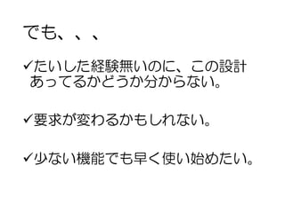 でも、、、
üたいした経験無いのに、この設計
あってるかどうか分からない。
ü要求が変わるかもしれない。
ü少ない機能でも早く使い始めたい。
 