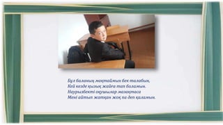 Бұл баланың мақтаймын бек талабын,
Кей кезде қызық жайға тап боламын.
Наурызбекті оқушылар мазақтаса
Мені айтып жатқан жоқ па деп қаламын.
 