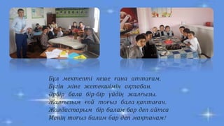 Бұл мектепті кеше ғана аттағам,
Бүгін міне жетекшімін ақтабан.
Әрбір бала бір-бір үйдің жалғызы.
Жалғызым ғой тоғыз бала қаптаған.
Жолдастарым бір балам бар деп айтса
Менің тоғыз балам бар деп мақтанам!
 