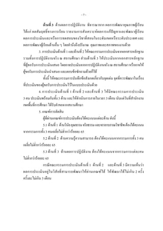 - 7 -
ดานที่ 3 ดานผลการปฏิบัติงาน พิจารณาจาก ผลการพัฒนาคุณภาพผูเรียน
ไดแก ผลสัมฤทธิ์ทางการเรียน รายงานการสังเคราะหผลการแกปญหาและพัฒนาผูเรียน
ผลการประเมินและหรือการทดสอบของวิชาที่สอนในระดับเขตหรือระดับประเทศ และ
ผลการพัฒนาผูเรียนดานอื่น ๆ โดยคํานึงถึงปริมาณ คุณภาพและสภาพของงานดวย
3. การประเมินดานที่ 1 และดานที่ 2ใหคณะกรรมการประเมินจากเอกสารหลักฐาน
รวมทั้งการปฏิบัติงานจริง ณ สถานศึกษา สวนดานที่ 3 ใหประเมินจากเอกสารหลักฐาน
ที่ผูขอรับการประเมินเสนอโดยอาจประเมินจากการปฏิบัติงานจริงณสถานศึกษาหรืออาจให
ผูขอรับการประเมินนําเสนอ และตอบขอซักถามดวยก็ได
ทั้งนี้ ใหคณะกรรมการบันทึกขอสังเกตเกี่ยวกับจุดเดน จุดที่ควรพัฒนาในเรื่อง
ที่ประเมินของผูขอรับการประเมินไวในแบบประเมินดวย
4. การประเมินดานที่ 1 ดานที่ 2 และดานที่ 3 ใหมีคณะกรรมการประเมิน
3 คน ประเมินพรอมกันทั้ง 3 ดาน และใหดําเนินการภายในเวลา 3 เดือน นับแตวันที่สํานักงาน
เขตพื้นที่การศึกษา ไดรับคําขอจากสถานศึกษา
5. เกณฑการตัดสิน
ผูที่ผานเกณฑการประเมินตองไดคะแนนแตละดาน ดังนี้
5.1 ดานที่1 ดานวินัยคุณธรรมจริยธรรมและจรรยาบรรณวิชาชีพตองไดคะแนน
จากกรรมการทั้ง 3 คนเฉลี่ยไมต่ํากวารอยละ 65
5.2 ดานที่ 2 ดานความรูความสามารถ ตองไดคะแนนจากกรรมการทั้ง 3 คน
เฉลี่ยไมต่ํากวารอยละ 65
5.3 ดานที่ 3 ดานผลการปฏิบัติงาน ตองไดคะแนนจากกรรมการแตละคน
ไมต่ํากวารอยละ 65
กรณีคณะกรรมการประเมินดานที่ 1 ดานที่ 2 และดานที่ 3 มีความเห็นวา
ผลการประเมินอยูในวิสัยที่สามารถพัฒนาใหผานเกณฑได ใหพัฒนาไดไมเกิน 2 ครั้ง
ครั้งละไมเกิน 3 เดือน
 