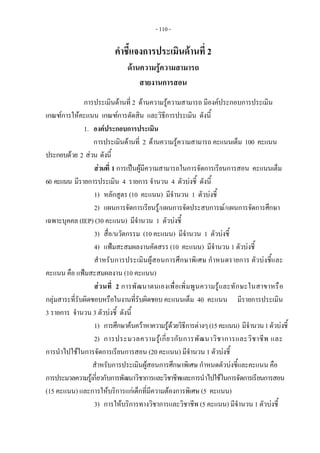- 110 - 
คําชี้แจงการประเมินดานที่ 2
ดานความรูความสามารถ
สายงานการสอน
การประเมินดานที่ 2 ดานความรูความสามารถ มีองคประกอบการประเมิน
เกณฑการใหคะแนน เกณฑการตัดสิน และวิธีการประเมิน ดังนี้
1. องคประกอบการประเมิน
การประเมินดานที่ 2 ดานความรูความสามารถ คะแนนเต็ม 100 คะแนน
ประกอบดวย 2 สวน ดังนี้
สวนที่ 1 การเปนผูมีความสามารถในการจัดการเรียนการสอน คะแนนเต็ม
60 คะแนน มีรายการประเมิน 4 รายการ จํานวน 4 ตัวบงชี้ ดังนี้
1) หลักสูตร (10 คะแนน) มีจํานวน 1 ตัวบงชี้
2) แผนการจัดการเรียนรู/แผนการจัดประสบการณ/แผนการจัดการศึกษา
เฉพาะบุคคล (IEP) (30 คะแนน) มีจํานวน 1 ตัวบงชี้
3) สื่อ/นวัตกรรม (10 คะแนน) มีจํานวน 1 ตัวบงชี้
4) แฟมสะสมผลงานคัดสรร (10 คะแนน) มีจํานวน 1 ตัวบงชี้
สําหรับการประเมินผูสอนการศึกษาพิเศษ กําหนดรายการ ตัวบงชี้และ
คะแนน คือ แฟมสะสมผลงาน (10 คะแนน)
สวนที่ 2 การพัฒนาตนเองเพื่อเพิ่มพูนความรูและทักษะในสาขาหรือ
กลุมสาระที่รับผิดชอบหรือในงานที่รับผิดชอบ คะแนนเต็ม 40 คะแนน มีรายการประเมิน
3 รายการ จํานวน 3 ตัวบงชี้ ดังนี้
1) การศึกษาคนควาหาความรูดวยวิธีการตางๆ(15คะแนน) มีจํานวน1ตัวบงชี้
2) การประมวลความรูเกี่ยวกับการพัฒนาวิชาการและวิชาชีพ และ
การนําไปใชในการจัดการเรียนการสอน (20 คะแนน) มีจํานวน 1 ตัวบงชี้
สําหรับการประเมินผูสอนการศึกษาพิเศษ กําหนดตัวบงชี้และคะแนน คือ
การประมวลความรูเกี่ยวกับการพัฒนาวิชาการและวิชาชีพและการนําไปใชในการจัดการเรียนการสอน
(15 คะแนน) และการใหบริการแกเด็กที่มีความตองการพิเศษ (5 คะแนน)
3) การใหบริการทางวิชาการและวิชาชีพ (5 คะแนน) มีจํานวน 1 ตัวบงชี้
 