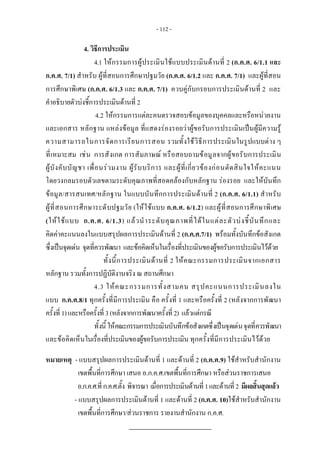 - 112 - 
4. วิธีการประเมิน
4.1 ใหกรรมการผูประเมินใชแบบประเมินดานที่ 2 (ก.ค.ศ. 6/1.1 และ
ก.ค.ศ. 7/1) สําหรับ ผูที่สอนการศึกษาปฐมวัย (ก.ค.ศ. 6/1.2 และ ก.ค.ศ. 7/1) และผูที่สอน
การศึกษาพิเศษ (ก.ค.ศ. 6/1.3 และ ก.ค.ศ. 7/1) ควบคูกับกรอบการประเมินดานที่ 2 และ
คําอธิบายตัวบงชี้การประเมินดานที่ 2
4.2 ใหกรรมการแตละคนตรวจสอบขอมูลของบุคคลและหรือหนวยงาน
และเอกสาร หลักฐาน แหลงขอมูล ที่แสดงรองรอยวาผูขอรับการประเมินเปนผูมีความรู
ความสามารถในการจัดการเรียนการสอน รวมทั้งใชวิธีการประเมินในรูปแบบตาง ๆ
ที่เหมาะสม เชน การสังเกต การสัมภาษณ หรือสอบถามขอมูลจากผูขอรับการประเมิน
ผูบังคับบัญชา เพื่อนรวมงาน ผูรับบริการ และผูที่เกี่ยวของกอนตัดสินใจใหคะแนน
โดยวงกลมรอบตัวเลขตามระดับคุณภาพที่สอดคลองกับหลักฐาน รองรอย และใหบันทึก
ขอมูล/สารสนเทศ/หลักฐาน ในแบบบันทึกการประเมินดานที่ 2 (ก.ค.ศ. 6/1.1) สําหรับ
ผูที่สอนการศึกษาระดับปฐมวัย (ใหใชแบบ ก.ค.ศ. 6/1.2) และผูที่สอนการศึกษาพิเศษ
(ใหใชแบบ ก.ค.ศ. 6/1.3) แลวนําระดับคุณภาพที่ไดในแตละตัวบงชี้บันทึกและ
คิดคาคะแนนลงในแบบสรุปผลการประเมินดานที่ 2 (ก.ค.ศ.7/1) พรอมทั้งบันทึกขอสังเกต
ซึ่งเปนจุดเดน จุดที่ควรพัฒนา และขอคิดเห็นในเรื่องที่ประเมินของผูขอรับการประเมินไวดวย
ทั้งนี้การประเมินดานที่ 2 ใหคณะกรรมการประเมินจากเอกสาร
หลักฐาน รวมทั้งการปฏิบัติงานจริง ณ สถานศึกษา
4.3 ใหคณะกรรมการทั้งสามคน สรุปคะแนนการประเมินลงใน
แบบ ก.ค.ศ.8/1 ทุกครั้งที่มีการประเมิน คือ ครั้งที่ 1 และหรือครั้งที่ 2 (หลังจากการพัฒนา
ครั้งที่1)และหรือครั้งที่3(หลังจากการพัฒนาครั้งที่2) แลวแตกรณี
ทั้งนี้ ใหคณะกรรมการประเมินบันทึกขอสังเกตซึ่งเปนจุดเดนจุดที่ควรพัฒนา
และขอคิดเห็นในเรื่องที่ประเมินของผูขอรับการประเมิน ทุกครั้งที่มีการประเมินไวดวย 
หมายเหตุ - แบบสรุปผลการประเมินดานที่ 1 และดานที่ 2 (ก.ค.ศ.9) ใชสําหรับสํานักงาน
เขตพื้นที่การศึกษา เสนอ อ.ก.ค.ศ.เขตพื้นที่การศึกษา หรือสวนราชการเสนอ  
อ.ก.ค.ศ.ที่ก.ค.ศ.ตั้ง พิจารณา เมื่อการประเมินดานที่1และดานที่2 มีผลสิ้นสุดแลว  
- แบบสรุปผลการประเมินดานที่ 1 และดานที่ 2 (ก.ค.ศ. 10)ใชสําหรับสํานักงาน
เขตพื้นที่การศึกษา/สวนราชการ รายงานสํานักงาน ก.ค.ศ.
 