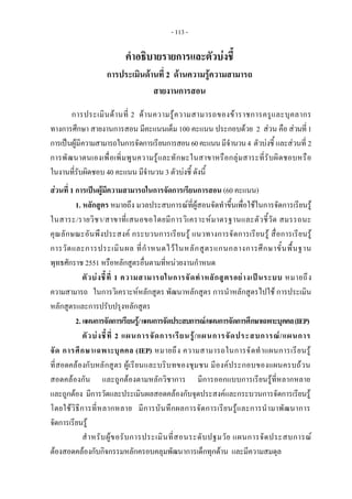 - 113 - 
คําอธิบายรายการและตัวบงชี้
การประเมินดานที่ 2 ดานความรูความสามารถ
สายงานการสอน
การประเมินดานที่ 2 ดานความรูความสามารถของขาราชการครูและบุคลากร
ทางการศึกษา สายงานการสอน มีคะแนนเต็ม 100 คะแนน ประกอบดวย 2 สวน คือ สวนที่1
การเปนผูมีความสามารถในการจัดการเรียนการสอน60คะแนนมีจํานวน4 ตัวบงชี้ และสวนที่ 2
การพัฒนาตนเองเพื่อเพิ่มพูนความรูและทักษะในสาขาหรือกลุมสาระที่รับผิดชอบหรือ
ในงานที่รับผิดชอบ 40 คะแนน มีจํานวน 3 ตัวบงชี้ ดังนี้
สวนที่ 1 การเปนผูมีความสามารถในการจัดการเรียนการสอน (60 คะแนน)
1. หลักสูตร หมายถึง มวลประสบการณที่ผูสอนจัดทําขึ้นเพื่อใชในการจัดการเรียนรู
ในสาระ/รายวิชา/สาขาที่เสนอขอโดยมีการวิเคราะหมาตรฐานและตัวชี้วัด สมรรถนะ
คุณลักษณะอันพึงประสงค กระบวนการเรียนรู แนวทางการจัดการเรียนรู สื่อการเรียนรู
การวัดและการประเมินผล ที่กําหนดไวในหลักสูตรแกนกลางการศึกษาขั้นพื้นฐาน
พุทธศักราช 2551 หรือหลักสูตรอื่นตามที่หนวยงานกําหนด
ตัวบงชี้ที่ 1 ความสามารถในการจัดทําหลักสูตรอยางเปนระบบ หมายถึง
ความสามารถ ในการวิเคราะหหลักสูตร พัฒนาหลักสูตร การนําหลักสูตรไปใช การประเมิน
หลักสูตรและการปรับปรุงหลักสูตร
2. แผนการจัดการเรียนรู/แผนการจัดประสบการณ/แผนการจัดการศึกษาเฉพาะบุคคล(IEP)
ตัวบงชี้ที่ 2 แผนการจัดการเรียนรู/แผนการจัดประสบการณ/แผนการ
จัด การศึกษาเฉพาะบุคคล (IEP) หมายถึง ความสามารถในการจัดทําแผนการเรียนรู
ที่สอดคลองกับหลักสูตร ผูเรียนและบริบทของชุมชน มีองคประกอบของแผนครบถวน
สอดคลองกัน และถูกตองตามหลักวิชาการ มีการออกแบบการเรียนรูที่หลากหลาย
และถูกตอง มีการวัดและประเมินผลสอดคลองกับจุดประสงคและกระบวนการจัดการเรียนรู
โดยใชวิธีการที่หลากหลาย มีการบันทึกผลการจัดการเรียนรูและการนํามาพัฒนาการ
จัดการเรียนรู
สําหรับผูขอรับการประเมินที่สอนระดับปฐมวัย แผนการจัดประสบการณ
ตองสอดคลองกับกิจกรรมหลักครอบคลุมพัฒนาการเด็กทุกดาน และมีความสมดุล
 
