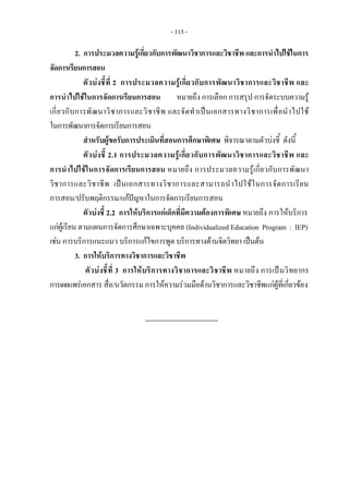 - 115 - 
2. การประมวลความรูเกี่ยวกับการพัฒนาวิชาการและวิชาชีพ และการนําไปใชในการ
จัดการเรียนการสอน
ตัวบงชี้ที่ 2 การประมวลความรูเกี่ยวกับการพัฒนาวิชาการและวิชาชีพ และ
การนําไปใชในการจัดการเรียนการสอน หมายถึง การเลือก การสรุป การจัดระบบความรู
เกี่ยวกับการพัฒนาวิชาการและวิชาชีพ และจัดทําเปนเอกสารทางวิชาการเพื่อนําไปใช
ในการพัฒนาการจัดการเรียนการสอน
สําหรับผูขอรับการประเมินที่สอนการศึกษาพิเศษ พิจารณาตามตัวบงชี้ ดังนี้
ตัวบงชี้ 2.1 การประมวลความรูเกี่ยวกับการพัฒนาวิชาการและวิชาชีพ และ
การนําไปใชในการจัดการเรียนการสอน หมายถึง การประมวลความรูเกี่ยวกับการพัฒนา
วิชาการและวิชาชีพ เปนเอกสารทางวิชาการและสามารถนําไปใชในการจัดการเรียน
การสอน/ปรับพฤติกรรม/แกปญหาในการจัดการเรียนการสอน
ตัวบงชี้ 2.2 การใหบริการแกเด็กที่มีความตองการพิเศษ หมายถึง การใหบริการ
แกผูเรียน ตามแผนการจัดการศึกษาเฉพาะบุคคล (Individualized Education Program : IEP)
เชน การบริการแนะแนว บริการแกไขการพูด บริการทางดานจิตวิทยา เปนตน
3. การใหบริการทางวิชาการและวิชาชีพ
ตัวบงชี้ที่ 3 การใหบริการทางวิชาการและวิชาชีพ หมายถึง การเปนวิทยากร
การเผยแพรเอกสาร สื่อ/นวัตกรรม การใหความรวมมือดานวิชาการและวิชาชีพแกผูที่เกี่ยวของ
 
