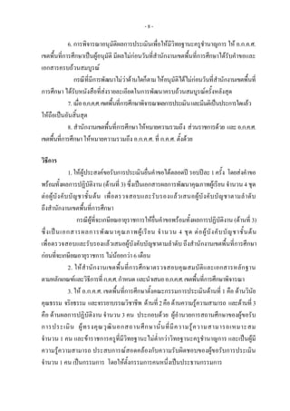 - 8 -
6. การพิจารณาอนุมัติผลการประเมินเพื่อใหมีวิทยฐานะครูชํานาญการ ให อ.ก.ค.ศ.
เขตพื้นที่การศึกษาเปนผูอนุมัติ มีผลไมกอนวันที่สํานักงานเขตพื้นที่การศึกษาไดรับคําขอและ
เอกสารครบถวนสมบูรณ
กรณีที่มีการพัฒนาไมวาดานใดก็ตามใหอนุมัติไดไมกอนวันที่สํานักงานเขตพื้นที่
การศึกษา ไดรับหนังสือที่สงรายละเอียดในการพัฒนาครบถวนสมบูรณครั้งหลังสุด
7. เมื่ออ.ก.ค.ศ.เขตพื้นที่การศึกษาพิจารณาผลการประเมินและมีมติเปนประการใดแลว
ใหถือเปนอันสิ้นสุด
8. สํานักงานเขตพื้นที่การศึกษาใหหมายความรวมถึง สวนราชการดวย และอ.ก.ค.ศ.
เขตพื้นที่การศึกษาใหหมายความรวมถึง อ.ก.ค.ศ. ที่ ก.ค.ศ. ตั้งดวย
 
 
วิธีการ 
1.ใหผูประสงคขอรับการประเมินยื่นคําขอไดตลอดป รอบปละ1ครั้ง โดยสงคําขอ
พรอมทั้งผลการปฏิบัติงาน (ดานที่ 3) ซึ่งเปนเอกสารผลการพัฒนาคุณภาพผูเรียน จํานวน 4 ชุด
ตอผูบังคับบัญชาชั้นตน เพื่อตรวจสอบและรับรองแลวเสนอผูบังคับบัญชาตามลําดับ
ถึงสํานักงานเขตพื้นที่การศึกษา 
กรณีผูที่จะเกษียณอายุราชการใหยื่นคําขอพรอมทั้งผลการปฏิบัติงาน (ดานที่ 3)
ซึ่งเปนเอกสารผลการพัฒนาคุณภาพผูเรียน จํานวน 4 ชุด ตอผูบังคับบัญชาชั้นตน
เพื่อตรวจสอบและรับรองแลวเสนอผูบังคับบัญชาตามลําดับ ถึงสํานักงานเขตพื้นที่การศึกษา
กอนที่จะเกษียณอายุราชการ ไมนอยกวา 6 เดือน
2. ใหสํานักงานเขตพื้นที่การศึกษาตรวจสอบคุณสมบัติและเอกสารหลักฐาน
ตามหลักเกณฑและวิธีการที่ก.ค.ศ.กําหนด และนําเสนออ.ก.ค.ศ.เขตพื้นที่การศึกษาพิจารณา 
3. ให อ.ก.ค.ศ. เขตพื้นที่การศึกษาตั้งคณะกรรมการประเมินดานที่ 1 คือ ดานวินัย
คุณธรรม จริยธรรม และจรรยาบรรณวิชาชีพ ดานที่2คือดานความรูความสามารถ และดานที่ 3
คือ ดานผลการปฏิบัติงาน จํานวน 3 คน ประกอบดวย ผูอํานวยการสถานศึกษาของผูขอรับ
การประเมิน ผูทรงคุณวุฒินอกสถานศึกษานั้นที่มีความรูความสามารถเหมาะสม
จํานวน 1 คน และขาราชการครูที่มีวิทยฐานะไมต่ํากวาวิทยฐานะครูชํานาญการ และเปนผูมี
ความรูความสามารถ ประสบการณสอดคลองกับความรับผิดชอบของผูขอรับการประเมิน
จํานวน 1 คน เปนกรรมการ โดยใหตั้งกรรมการคนหนึ่งเปนประธานกรรมการ 
 
 
 