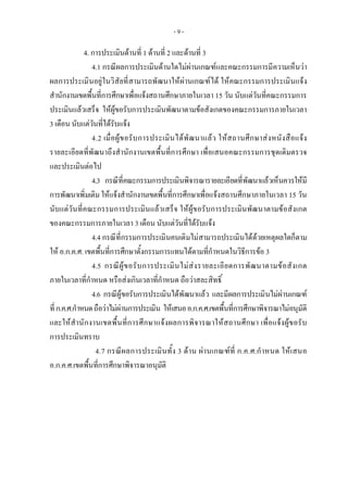- 9 -
 4. การประเมินดานที่ 1 ดานที่ 2 และดานที่ 3
4.1 กรณีผลการประเมินดานใดไมผานเกณฑและคณะกรรมการมีความเห็นวา
ผลการประเมินอยูในวิสัยที่สามารถพัฒนาใหผานเกณฑได ใหคณะกรรมการประเมินแจง
สํานักงานเขตพื้นที่การศึกษาเพื่อแจงสถานศึกษาภายในเวลา 15 วัน นับแตวันที่คณะกรรมการ
ประเมินแลวเสร็จ ใหผูขอรับการประเมินพัฒนาตามขอสังเกตของคณะกรรมการภายในเวลา
3 เดือน นับแตวันที่ไดรับแจง
4.2 เมื่อผูขอรับการประเมินไดพัฒนาแลว ใหสถานศึกษาสงหนังสือแจง
รายละเอียดที่พัฒนาถึงสํานักงานเขตพื้นที่การศึกษา เพื่อเสนอคณะกรรมการชุดเดิมตรวจ
และประเมินตอไป
4.3 กรณีที่คณะกรรมการประเมินพิจารณารายละเอียดที่พัฒนาแลวเห็นควรใหมี
การพัฒนาเพิ่มเติมใหแจงสํานักงานเขตพื้นที่การศึกษาเพื่อแจงสถานศึกษาภายในเวลา 15 วัน
นับแตวันที่คณะกรรมการประเมินแลวเสร็จ ใหผูขอรับการประเมินพัฒนาตามขอสังเกต
ของคณะกรรมการภายในเวลา 3 เดือน นับแตวันที่ไดรับแจง
4.4 กรณีที่กรรมการประเมินคนเดิมไมสามารถประเมินไดดวยเหตุผลใดก็ตาม
ให อ.ก.ค.ศ. เขตพื้นที่การศึกษาตั้งกรรมการแทนไดตามที่กําหนดในวิธีการขอ 3
4.5 กรณีผูขอรับการประเมินไมสงรายละเอียดการพัฒนาตามขอสังเกต
ภายในเวลาที่กําหนด หรือสงเกินเวลาที่กําหนด ถือวาสละสิทธิ์
4.6 กรณีผูขอรับการประเมินไดพัฒนาแลว และมีผลการประเมินไมผานเกณฑ
ที่ก.ค.ศ.กําหนดถือวาไมผานการประเมิน ใหเสนออ.ก.ค.ศ.เขตพื้นที่การศึกษาพิจารณาไมอนุมัติ
และใหสํานักงานเขตพื้นที่การศึกษาแจงผลการพิจารณาใหสถานศึกษา เพื่อแจงผูขอรับ
การประเมินทราบ
4.7 กรณีผลการประเมินทั้ง 3 ดาน ผานเกณฑที่ ก.ค.ศ.กําหนด ใหเสนอ
อ.ก.ค.ศ.เขตพื้นที่การศึกษาพิจารณาอนุมัติ
 