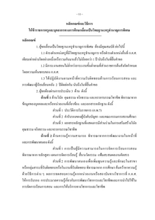 - 11 -
หลักเกณฑและวิธีการ
ใหขาราชการครูและบุคลากรทางการศึกษาเลื่อนเปนวิทยฐานะครูชํานาญการพิเศษ
 
หลักเกณฑ
1. ผูขอเลื่อนเปนวิทยฐานะครูชํานาญการพิเศษ ตองมีคุณสมบัติ ตอไปนี้ 
1.1 ดํารงตําแหนงครูที่มีวิทยฐานะครูชํานาญการ หรือดํารงตําแหนงอื่นที่ ก.ค.ศ.
เทียบเทาอยางใดอยางหนึ่งหรือรวมกันมาแลวไมนอยกวา 1 ป นับถึงวันที่ยื่นคําขอ  
1.2 มีภาระงานสอนไมต่ํากวาภาระงานขั้นต่ําตามที่สวนราชการตนสังกัดกําหนด
โดยความเห็นชอบของ ก.ค.ศ.  
1.3 ไดปฏิบัติงานตามหนาที่ความรับผิดชอบดานการเรียนการสอน และ
การพัฒนาผูเรียนยอนหลัง 2 ปติดตอกัน นับถึงวันที่ยื่นคําขอ
2. ผูขอตองผานการประเมิน 3 ดาน ดังนี้ 
ดานที่ 1 ดานวินัย คุณธรรม จริยธรรม และจรรยาบรรณวิชาชีพ พิจารณาจาก
ขอมูลของบุคคลและหรือหนวยงานที่เกี่ยวของ และเอกสารหลักฐาน ดังนี้
สวนที่ 1 ประวัติการรับราชการ (ก.พ.7)
สวนที่ 2 คํารับรองของผูบังคับบัญชา และคณะกรรมการสถานศึกษา
สวนที่ 3 เอกสารหลักฐานที่แสดงการมีสวนรวมในการเสริมสรางวินัย
คุณธรรม จริยธรรม และจรรยาบรรณวิชาชีพ
ดานที่ 2 ดานความรูความสามารถ พิจารณาจากการพัฒนางานในหนาที่
และการพัฒนาตนเองดังนี้
สวนที่ 1 การเปนผูมีความสามารถในการจัดการเรียนการสอน
พิจารณาจาก หลักสูตร แผนการจัดการเรียนรู สื่อ/นวัตกรรม แฟมสะสมผลงานคัดสรร
สวนที่ 2 การพัฒนาตนเองเพื่อเพิ่มพูนความรูและทักษะในสาขา
หรือกลุมสาระที่รับผิดชอบหรือในงานที่รับผิดชอบ พิจารณาจาก การศึกษา คนควาหาความรู
ดวยวิธีการตาง ๆ ผลการทดสอบความรูจากหนวยงานหรือสถาบันทางวิชาการที่ ก.ค.ศ.
ใหการรับรอง การประมวลความรูเกี่ยวกับการพัฒนาวิชาการและวิชาชีพและการนําไปใชใน
การจัดการเรียนการสอน และการใหบริการทางวิชาการและวิชาชีพ
 