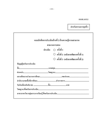 - 153 - 
ก.ค.ศ. 6/1.1
แบบบันทึกการประเมินดานที่ 2 ดานความรูความสามารถ
สายงานการสอน
ประเมิน ครั้งที่ 1
ครั้งที่ 2 (หลังจากพัฒนาครั้งที่ 1)
ครั้งที่ 3 (หลังจากพัฒนาครั้งที่ 2)
ขอมูลผูขอรับการประเมิน
ชื่อ...................................................................นามสกุล............................................................................
ตําแหนง.........................................................วิทยฐานะ...........................................................................
สถานศึกษา/หนวยงานการศึกษา..................................................เขต/อําเภอ.............................................
สํานักงานเขตพื้นที่การศึกษา...........................................สวนราชการ.......................................................
รับเงินเดือนอันดับ คศ. .................................ขั้น....................................บาท
วิทยฐานะที่ขอรับการประเมิน...................................................................................................................
สาขา/สาขาวิชา/กลุมสาระการเรียนรู ที่ขอรับการประเมิน.........................................................................  
สําหรับกรรมการชุดที่ 1 
 