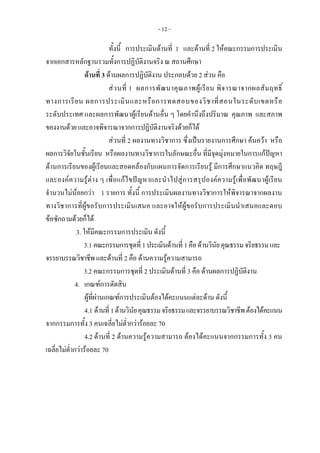 - 12 -
ทั้งนี้ การประเมินดานที่ 1 และดานที่ 2 ใหคณะกรรมการประเมิน
จากเอกสารหลักฐานรวมทั้งการปฏิบัติงานจริง ณ สถานศึกษา
ดานที่ 3 ดานผลการปฏิบัติงาน ประกอบดวย 2 สวน คือ
สวนที่ 1 ผลการพัฒนาคุณภาพผูเรียน พิจารณาจากผลสัมฤทธิ์
ทางการเรียน ผลการประเมินและหรือการทดสอบของวิชาที่สอนในระดับเขตหรือ
ระดับประเทศ และผลการพัฒนาผูเรียนดานอื่น ๆ โดยคํานึงถึงปริมาณ คุณภาพ และสภาพ
ของงานดวย และอาจพิจารณาจากการปฏิบัติงานจริงดวยก็ได
สวนที่ 2 ผลงานทางวิชาการ ซึ่งเปนรายงานการศึกษา คนควา หรือ
ผลการวิจัยในชั้นเรียน หรือผลงานทางวิชาการในลักษณะอื่น ที่มีจุดมุงหมายในการแกปญหา
ดานการเรียนของผูเรียนและสอดคลองกับแผนการจัดการเรียนรู มีการศึกษาแนวคิด ทฤษฎี
และองคความรูตาง ๆ เพื่อแกไขปญหาและนําไปสูการสรุปองคความรูเพื่อพัฒนาผูเรียน
จํานวนไมนอยกวา 1 รายการ ทั้งนี้ การประเมินผลงานทางวิชาการใหพิจารณาจากผลงาน
ทางวิชาการที่ผูขอรับการประเมินเสนอ และอาจใหผูขอรับการประเมินนําเสนอและตอบ
ขอซักถามดวยก็ได
3. ใหมีคณะกรรมการประเมิน ดังนี้
3.1 คณะกรรมการชุดที่1ประเมินดานที่ 1คือดานวินัยคุณธรรมจริยธรรมและ
จรรยาบรรณวิชาชีพและดานที่ 2 คือ ดานความรูความสามารถ
3.2 คณะกรรมการชุดที่ 2 ประเมินดานที่ 3 คือ ดานผลการปฏิบัติงาน
4. เกณฑการตัดสิน 
ผูที่ผานเกณฑการประเมินตองไดคะแนนแตละดาน ดังนี้
4.1 ดานที่1ดานวินัยคุณธรรมจริยธรรมและจรรยาบรรณวิชาชีพตองไดคะแนน
จากกรรมการทั้ง 3 คนเฉลี่ยไมต่ํากวารอยละ 70
4.2 ดานที่ 2 ดานความรูความสามารถ ตองไดคะแนนจากกรรมการทั้ง 3 คน
เฉลี่ยไมต่ํากวารอยละ 70
 