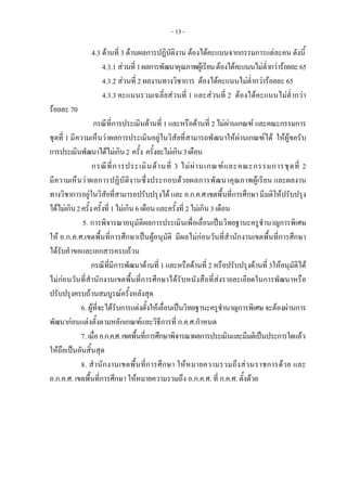 - 13 -
4.3 ดานที่ 3 ดานผลการปฏิบัติงาน ตองไดคะแนนจากกรรมการแตละคน ดังนี้
4.3.1 สวนที่1ผลการพัฒนาคุณภาพผูเรียนตองไดคะแนนไมต่ํากวารอยละ65
4.3.2 สวนที่ 2 ผลงานทางวิชาการ ตองไดคะแนนไมต่ํากวารอยละ 65
4.3.3 คะแนนรวมเฉลี่ยสวนที่ 1 และสวนที่ 2 ตองไดคะแนนไมต่ํากวา
รอยละ 70
กรณีที่การประเมินดานที่ 1 และหรือดานที่ 2 ไมผานเกณฑ และคณะกรรมการ
ชุดที่ 1 มีความเห็นวาผลการประเมินอยูในวิสัยที่สามารถพัฒนาใหผานเกณฑได ใหผูขอรับ
การประเมินพัฒนาไดไมเกิน2 ครั้ง ครั้งละไมเกิน3เดือน
กรณีที่การประเมินดานที่ 3 ไมผานเกณฑและคณะกรรมการชุดที่ 2
มีความเห็นวาผลการปฏิบัติงานซึ่งประกอบดวยผลการพัฒนาคุณภาพผูเรียน และผลงาน
ทางวิชาการอยูในวิสัยที่สามารถปรับปรุงได และ อ.ก.ค.ศ.เขตพื้นที่การศึกษา มีมติใหปรับปรุง
ไดไมเกิน2ครั้งครั้งที่1ไมเกิน6เดือนและครั้งที่ 2ไมเกิน3เดือน
5. การพิจารณาอนุมัติผลการประเมินเพื่อเลื่อนเปนวิทยฐานะครูชํานาญการพิเศษ
ให อ.ก.ค.ศ.เขตพื้นที่การศึกษาเปนผูอนุมัติ มีผลไมกอนวันที่สํานักงานเขตพื้นที่การศึกษา
ไดรับคําขอและเอกสารครบถวน
กรณีที่มีการพัฒนาดานที่ 1 และหรือดานที่ 2 หรือปรับปรุงดานที่ 3ใหอนุมัติได
ไมกอนวันที่สํานักงานเขตพื้นที่การศึกษาไดรับหนังสือที่สงรายละเอียดในการพัฒนาหรือ
ปรับปรุงครบถวนสมบูรณครั้งหลังสุด
6. ผูที่จะไดรับการแตงตั้งใหเลื่อนเปนวิทยฐานะครูชํานาญการพิเศษจะตองผานการ
พัฒนากอนแตงตั้งตามหลักเกณฑและวิธีการที่ ก.ค.ศ.กําหนด
7. เมื่ออ.ก.ค.ศ.เขตพื้นที่การศึกษาพิจารณาผลการประเมินและมีมติเปนประการใดแลว
ใหถือเปนอันสิ้นสุด
8. สํานักงานเขตพื้นที่การศึกษา ใหหมายความรวมถึงสวนราชการดวย และ
อ.ก.ค.ศ. เขตพื้นที่การศึกษา ใหหมายความรวมถึง อ.ก.ค.ศ. ที่ ก.ค.ศ. ตั้งดวย
 
 