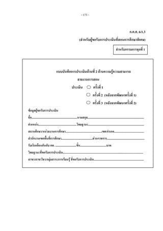 - 173 -
ก.ค.ศ. 6/1.3
(สําหรับผูขอรับการประเมินที่สอนการศึกษาพิเศษ)
แบบบันทึกการประเมินดานที่ 2 ดานความรูความสามารถ
สายงานการสอน
ประเมิน ครั้งที่ 1
ครั้งที่ 2 (หลังจากพัฒนาครั้งที่ 1)
ครั้งที่ 3 (หลังจากพัฒนาครั้งที่ 2)
ขอมูลผูขอรับการประเมิน
ชื่อ...............................................................นามสกุล..............................................................................
ตําแหนง.....................................................วิทยฐานะ.............................................................................
สถานศึกษา/หนวยงานการศึกษา..................................................เขต/อําเภอ.........................................
สํานักงานเขตพื้นที่การศึกษา...........................................สวนราชการ....................................................
รับเงินเดือนอันดับ คศ. .............................ขั้น....................................บาท
วิทยฐานะที่ขอรับการประเมิน...............................................................................................................
สาขา/สาขาวิชา/กลุมสาระการเรียนรู ที่ขอรับการประเมิน..................................................................... 
สําหรับกรรมการชุดที่ 1 
 