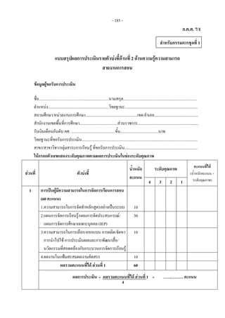 - 185 - 
ก.ค.ศ. 7/1
แบบสรุปผลการประเมินรายตัวบงชี้ดานที่ 2 ดานความรูความสามารถ
สายงานการสอน
ขอมูลผูขอรับการประเมิน
ชื่อ......................................................................นามสกุล..........................................................................
ตําแหนง.............................................................วิทยฐานะ.........................................................................
สถานศึกษา/หนวยงานการศึกษา....................................................เขต/อําเภอ............................................
สํานักงานเขตพื้นที่การศึกษา......................................สวนราชการ.............................................................
รับเงินเดือนอันดับ คศ. ............................................ขั้น......................................บาท
วิทยฐานะที่ขอรับการประเมิน....................................................................................................................
สาขา/สาขาวิชา/กลุมสาระการเรียนรู ที่ขอรับการประเมิน.........................................................................
ใหกรอกตัวเลขแสดงระดับคุณภาพตามผลการประเมินในชองระดับคุณภาพ
สวนที่ ตัวบงชี้
น้ําหนัก
คะแนน
ระดับคุณภาพ คะแนนที่ได
(น้ําหนักคะแนน ×
ระดับคุณภาพ)4 3 2 1
1 การเปนผูมีความสามารถในการจัดการเรียนการสอน
(60 คะแนน)
1.ความสามารถในการจัดทําหลักสูตรอยางเปนระบบ 10
2.แผนการจัดการเรียนรู/แผนการจัดประสบการณ/
แผนการจัดการศึกษาเฉพาะบุคคล (IEP)
30
3.ความสามารถในการเลือก/ออกแบบ การผลิต/จัดหา
การนําไปใช การประเมินผลและการพัฒนาสื่อ/
นวัตกรรมที่สอดคลองกับกระบวนการจัดการเรียนรู
10
4.ผลงานในแฟมสะสมผลงานคัดสรร 10
ผลรวมคะแนนที่ได สวนที่ 1 60
ผลการประเมิน ผลรวมคะแนนที่ได สวนที่ 1 …………… คะแนน
สําหรับกรรมการชุดที่ 1
=
4
=    
 