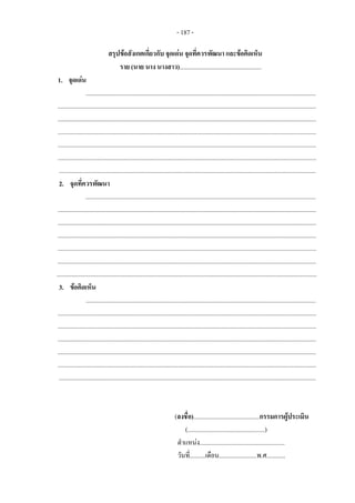 - 187 - 
สรุปขอสังเกตเกี่ยวกับ จุดเดน จุดที่ควรพัฒนา และขอคิดเห็น 
ราย (นาย นาง นางสาว)....................................................
1. จุดเดน
..................................................................................................................................................
....................................................................................................................................................................
....................................................................................................................................................................
....................................................................................................................................................................
....................................................................................................................................................................
....................................................................................................................................................................
...................................................................................................................................................................
2. จุดที่ควรพัฒนา
..................................................................................................................................................
....................................................................................................................................................................
....................................................................................................................................................................
....................................................................................................................................................................
....................................................................................................................................................................
....................................................................................................................................................................
.....................................................................................................................................................................
3. ขอคิดเห็น
..................................................................................................................................................
....................................................................................................................................................................
....................................................................................................................................................................
....................................................................................................................................................................
....................................................................................................................................................................
....................................................................................................................................................................
...................................................................................................................................................................
(ลงชื่อ)..........................................กรรมการผูประเมิน
(.................................................)
ตําแหนง......................................................
วันที่..........เดือน........................พ.ศ............
 
