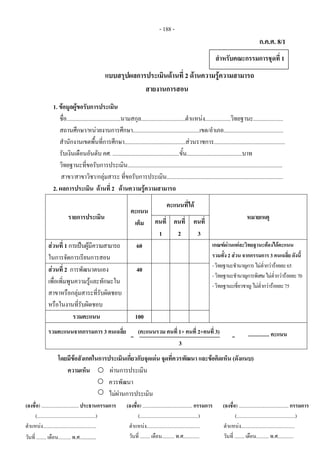 - 188 - 
ก.ค.ศ. 8/1
 
แบบสรุปผลการประเมินดานที่ 2 ดานความรูความสามารถ
สายงานการสอน
 
1. ขอมูลผูขอรับการประเมิน
ชื่อ......................................นามสกุล...............................ตําแหนง..................วิทยฐานะ.....................
สถานศึกษา/หนวยงานการศึกษา...............................................เขต/อําเภอ..........................................
สํานักงานเขตพื้นที่การศึกษา...........................................สวนราชการ..................................................
รับเงินเดือนอันดับ คศ. ...............................................ขั้น.......................................บาท
วิทยฐานะที่ขอรับการประเมิน.............................................................................................................
สาขา/สาขาวิชา/กลุมสาระ ที่ขอรับการประเมิน..................................................................................
2. ผลการประเมิน ดานที่ 2 ดานความรูความสามารถ
รายการประเมิน
คะแนน
เต็ม 
คะแนนที่ได
หมายเหตุ
คนที่
1
คนที่
2
คนที่
3
สวนที่ 1 การเปนผูมีความสามารถ
ในการจัดการเรียนการสอน
60 เกณฑผานแตละวิทยฐานะตองไดคะแนน
รวมทั้ง 2 สวน จากกรรมการ 3 คนเฉลี่ย ดังนี้ 
-วิทยฐานะชํานาญการไมต่ํากวารอยละ65
-วิทยฐานะชํานาญการพิเศษไมต่ํากวารอยละ70
-วิทยฐานะเชี่ยวชาญไมต่ํากวารอยละ75
สวนที่ 2 การพัฒนาตนเอง
เพื่อเพิ่มพูนความรูและทักษะใน
สาขาหรือกลุมสาระที่รับผิดชอบ
หรือในงานที่รับผิดชอบ
40
รวมคะแนน 100
รวมคะแนนจากกรรมการ 3 คนเฉลี่ย (คะแนนรวม คนที่ 1+ คนที่ 2+คนที่ 3)  
3
โดยมีขอสังเกตในการประเมินเกี่ยวกับจุดเดน จุดที่ควรพัฒนา และขอคิดเห็น (ดังแนบ)
ความเห็น ผานการประเมิน  
ควรพัฒนา  
ไมผานการประเมิน 
 
 
 
- 138 - 
(ลงชื่อ) .............................. ประธานกรรมการ 
(...............................................) 
ตําแหนง...........................................
วันที่ ........ เดือน.......... พ.ศ............ 
 
(ลงชื่อ) ........................................ กรรมการ
(...............................................)
ตําแหนง...........................................
วันที่ ........ เดือน.......... พ.ศ.............
(ลงชื่อ) ........................................ กรรมการ
(...............................................)
ตําแหนง...........................................
วันที่ ........ เดือน.......... พ.ศ.............
สําหรับคณะกรรมการชุดที่ 1
=  ................ คะแนน=
 