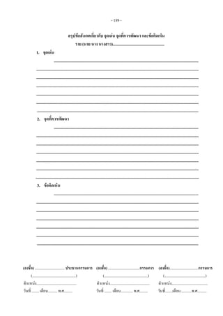 - 189 - 
 
สรุปขอสังเกตเกี่ยวกับ จุดเดน จุดที่ควรพัฒนา และขอคิดเห็น 
ราย (นาย นาง นางสาว)....................................................
1. จุดเดน
..................................................................................................................................................
....................................................................................................................................................................
....................................................................................................................................................................
....................................................................................................................................................................
....................................................................................................................................................................
....................................................................................................................................................................
...................................................................................................................................................................
2. จุดที่ควรพัฒนา
..................................................................................................................................................
....................................................................................................................................................................
....................................................................................................................................................................
....................................................................................................................................................................
....................................................................................................................................................................
....................................................................................................................................................................
.....................................................................................................................................................................
3. ขอคิดเห็น
..................................................................................................................................................
....................................................................................................................................................................
....................................................................................................................................................................
....................................................................................................................................................................
....................................................................................................................................................................
....................................................................................................................................................................
...................................................................................................................................................................
(ลงชื่อ) ................................ ประธานกรรมการ   (ลงชื่อ) ..................................กรรมการ    (ลงชื่อ)...............................กรรมการ
(...............................................) (...............................................)       (............................................) 
ตําแหนง........................................... ตําแหนง...........................................       ตําแหนง....................................... 
วันที่ ........ เดือน.......... พ.ศ......... วันที่ ........ เดือน............. พ.ศ.........        วันที่........เดือน............พ.ศ..........
 
 