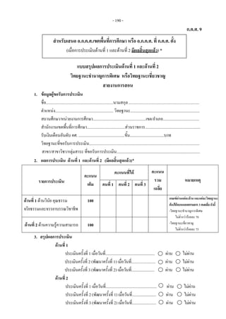 - 190 - 
ก.ค.ศ. 9
แบบสรุปผลการประเมินดานที่ 1 และดานที่ 2
วิทยฐานะชํานาญการพิเศษ หรือวิทยฐานะเชี่ยวชาญ
สายงานการสอน
1. ขอมูลผูขอรับการประเมิน
ชื่อ...................................................................นามสกุล ......................................................................
ตําแหนง.......................................................... วิทยฐานะ.....................................................................
สถานศึกษา/หนวยงานการศึกษา.....................................................เขต/อําเภอ....................................
สํานักงานเขตพื้นที่การศึกษา......................................สวนราชการ.......................................................
รับเงินเดือนอันดับ คศ. ..............................................ขั้น..................................บาท
วิทยฐานะที่ขอรับการประเมิน..............................................................................................................
สาขา/สาขาวิชา/กลุมสาระ ที่ขอรับการประเมิน...................................................................................
2. ผลการประเมิน ดานที่ 1 และดานที่ 2 (มีผลสิ้นสุดแลว)*
รายการประเมิน
คะแนน
เต็ม
คะแนนที่ได คะแนน
รวม
เฉลี่ย
หมายเหตุ
คนที่ 1 คนที่ 2 คนที่ 3
ดานที่ 1 ดานวินัย คุณธรรม
จริยธรรมและจรรยาบรรณวิชาชีพ
100 เกณฑผานแตละดานและแตละวิทยฐานะ
ตองไดคะแนนจากกรรมการ3คนเฉลี่ยดังนี้
-วิทยฐานะชํานาญการพิเศษ
ไมต่ํากวารอยละ 70
-วิทยฐานะเชี่ยวชาญ
ไมต่ํากวารอยละ 75
ดานที่ 2 ดานความรูความสามารถ 100
3. สรุปผลการประเมิน
ดานที่ 1
ประเมินครั้งที่ 1 เมื่อวันที่................................................. ผาน ไมผาน
ประเมินครั้งที่ 2 (พัฒนาครั้งที่ 1) เมื่อวันที่........................ ผาน ไมผาน
ประเมินครั้งที่ 3 (พัฒนาครั้งที่ 2) เมื่อวันที่....................... ผาน ไมผาน
ดานที่ 2
ประเมินครั้งที่ 1 เมื่อวันที่................................................... ผาน ไมผาน
ประเมินครั้งที่ 2 (พัฒนาครั้งที่ 1) เมื่อวันที่........................ ผาน ไมผาน
ประเมินครั้งที่ 3 (พัฒนาครั้งที่ 2) เมื่อวันที่........................ ผาน ไมผาน
สําหรับเสนอ อ.ก.ค.ศ.เขตพื้นที่การศึกษา หรือ อ.ก.ค.ศ. ที่ ก.ค.ศ. ตั้ง 
(เมื่อการประเมินดานที่ 1 และดานที่ 2 มีผลสิ้นสุดแลว)*
 
