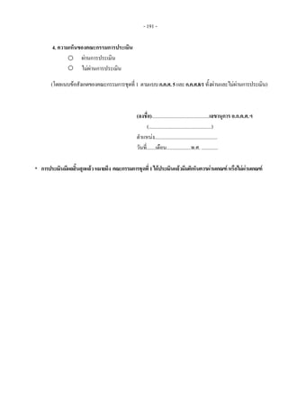 - 191 - 
4. ความเห็นของคณะกรรมการประเมิน
ผานการประเมิน
ไมผานการประเมิน
(โดยแนบขอสังเกตของคณะกรรมการชุดที่1 ตามแบบก.ค.ศ.5และก.ค.ศ.8/1ทั้งผานและไมผานการประเมิน)
(ลงชื่อ).............................................เลขานุการ อ.ก.ค.ศ.ฯ
(.................................................)
ตําแหนง.................................................
วันที่.......เดือน...................พ.ศ. .............
* การประเมินมีผลสิ้นสุดแลวหมายถึง คณะกรรมการชุดที่1ไดประเมินแลวมีมติเห็นควรผานเกณฑหรือไมผานเกณฑ
 
