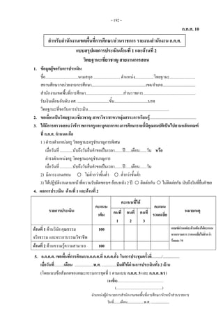 - 192 -
ก.ค.ศ. 10
แบบสรุปผลการประเมินดานที่ 1 และดานที่ 2
วิทยฐานะเชี่ยวชาญ สายงานการสอน
1. ขอมูลผูขอรับการประเมิน
ชื่อ.................................นามสกุล ........................... ตําแหนง...................วิทยฐานะ..........................
สถานศึกษา/หนวยงานการศึกษา.......................................................เขต/อําเภอ.................................
สํานักงานเขตพื้นที่การศึกษา......................................สวนราชการ.....................................................
รับเงินเดือนอันดับ คศ. ................................ขั้น..................................บาท
วิทยฐานะที่ขอรับการประเมิน..................................................................................
2. ขอเลื่อนเปนวิทยฐานะเชี่ยวชาญ สาขาวิชา/สาขา/กลุมสาระการเรียนรู...............................................
3. ไดมีการตรวจสอบวาขาราชการครูและบุคลากรทางการศึกษารายนี้มีคุณสมบัติเปนไปตามหลักเกณฑ
ที่ ก.ค.ศ. กําหนด คือ
1 ) ดํารงตําแหนงครู วิทยฐานะครูชํานาญการพิเศษ
เมื่อวันที่ .............นับถึงวันยื่นคําขอเปนเวลา........ป......เดือน.......วัน หรือ
ดํารงตําแหนงครู วิทยฐานะครูชํานาญการ
เมื่อวันที่ .............นับถึงวันยื่นคําขอเปนเวลา........ป......เดือน.......วัน
2) มีภาระงานสอน ไมต่ํากวาขั้นต่ํา ต่ํากวาขั้นต่ํา
3) ไดปฏิบัติงานตามหนาที่ความรับผิดชอบฯ ยอนหลัง 2 ป ติดตอกัน ไมติดตอกัน นับถึงวันที่ยื่นคําขอ
4. ผลการประเมิน ดานที่ 1 และดานที่ 2  
รายการประเมิน
คะแนน
เต็ม
คะแนนที่ได
คะแนน
รวมเฉลี่ย
หมายเหตุคนที่
1
คนที่
2
คนที่
3
ดานที่ 1 ดานวินัย คุณธรรม
จริยธรรม และจรรยาบรรณวิชาชีพ
100 เกณฑผานแตละดานตองไดคะแนน
จากกรรมการ 3 คนเฉลี่ยไมต่ํากวา
รอยละ 75
ดานที่ 2 ดานความรูความสามารถ 100
5. อ.ก.ค.ศ. เขตพื้นที่การศึกษา/อ.ก.ค.ศ.ที่ ก.ค.ศ.ตั้ง ในการประชุมครั้งที่........../.................
เมื่อวันที่..........เดือน ...................พ.ศ. ...............มีมติใหผานการประเมินทั้ง 2 ดาน
(โดยแนบขอสังเกตของคณะกรรมการชุดที่ 1 ตามแบบ ก.ค.ศ. 5 และ ก.ค.ศ. 8/1)
(ลงชื่อ)..................................................... 
(.....................................................) 
ตําแหนงผูอํานวยการสํานักงานเขตพื้นที่การศึกษา/หัวหนาสวนราชการ 
วันที่.......เดือน...................พ.ศ. ..................... 
สําหรับสํานักงานเขตพื้นที่การศึกษา/สวนราชการ รายงานสํานักงาน ก.ค.ศ. 
 