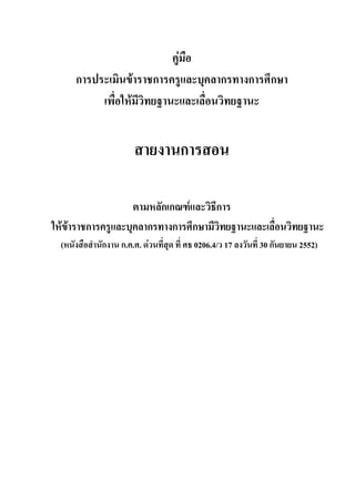 คูมือ
การประเมินขาราชการครูและบุคลากรทางการศึกษา
เพื่อใหมีวิทยฐานะและเลื่อนวิทยฐานะ
สายงานการสอน
ตามหลักเกณฑและวิธีการ
ใหขาราชการครูและบุคลากรทางการศึกษามีวิทยฐานะและเลื่อนวิทยฐานะ
(หนังสือสํานักงาน ก.ค.ศ. ดวนที่สุด ที่ ศธ 0206.4/ว 17 ลงวันที่ 30 กันยายน 2552)
 