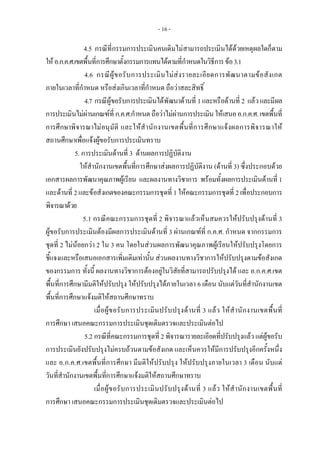 - 16 -
4.5 กรณีที่กรรมการประเมินคนเดิมไมสามารถประเมินไดดวยเหตุผลใดก็ตาม
ใหอ.ก.ค.ศ.เขตพื้นที่การศึกษาตั้งกรรมการแทนไดตามที่กําหนดในวิธีการขอ3.1
4.6 กรณีผูขอรับการประเมินไมสงรายละเอียดการพัฒนาตามขอสังเกต
ภายในเวลาที่กําหนด หรือสงเกินเวลาที่กําหนด ถือวาสละสิทธิ์
4.7 กรณีผูขอรับการประเมินไดพัฒนาดานที่ 1และหรือดานที่ 2 แลวและมีผล
การประเมินไมผานเกณฑที่ ก.ค.ศ.กําหนดถือวาไมผานการประเมินใหเสนออ.ก.ค.ศ.เขตพื้นที่
การศึกษาพิจารณาไมอนุมัติ และใหสํานักงานเขตพื้นที่การศึกษาแจงผลการพิจารณาให
สถานศึกษาเพื่อแจงผูขอรับการประเมินทราบ
5. การประเมินดานที่ 3 ดานผลการปฏิบัติงาน
ใหสํานักงานเขตพื้นที่การศึกษาสงผลการปฏิบัติงาน (ดานที่ 3) ซึ่งประกอบดวย
เอกสารผลการพัฒนาคุณภาพผูเรียน และผลงานทางวิชาการ พรอมทั้งผลการประเมินดานที่ 1
และดานที่ 2และขอสังเกตของคณะกรรมการชุดที่ 1ใหคณะกรรมการชุดที่ 2เพื่อประกอบการ
พิจารณาดวย
5.1 กรณีคณะกรรมการชุดที่ 2 พิจารณาแลวเห็นสมควรใหปรับปรุงดานที่ 3
ผูขอรับการประเมินตองมีผลการประเมินดานที่ 3 ผานเกณฑที่ ก.ค.ศ. กําหนด จากกรรมการ
ชุดที่ 2 ไมนอยกวา 2 ใน 3 คน โดยในสวนผลการพัฒนาคุณภาพผูเรียนใหปรับปรุงโดยการ
ชี้แจงและหรือเสนอเอกสารเพิ่มเติมเทานั้น สวนผลงานทางวิชาการใหปรับปรุงตามขอสังเกต
ของกรรมการ ทั้งนี้ ผลงานทางวิชาการตองอยูในวิสัยที่สามารถปรับปรุงได และ อ.ก.ค.ศ.เขต
พื้นที่การศึกษามีมติใหปรับปรุง ใหปรับปรุงไดภายในเวลา 6 เดือน นับแตวันที่สํานักงานเขต
พื้นที่การศึกษาแจงมติใหสถานศึกษาทราบ
เมื่อผูขอรับการประเมินปรับปรุงดานที่ 3 แลว ใหสํานักงานเขตพื้นที่
การศึกษา เสนอคณะกรรมการประเมินชุดเดิมตรวจและประเมินตอไป
5.2 กรณีที่คณะกรรมการชุดที่ 2 พิจารณารายละเอียดที่ปรับปรุงแลว แตผูขอรับ
การประเมินยังปรับปรุงไมครบถวนตามขอสังเกต และเห็นควรใหมีการปรับปรุงอีกครั้งหนึ่ง
และ อ.ก.ค.ศ.เขตพื้นที่การศึกษา มีมติใหปรับปรุง ใหปรับปรุงภายในเวลา 3 เดือน นับแต
วันที่สํานักงานเขตพื้นที่การศึกษาแจงมติใหสถานศึกษาทราบ
เมื่อผูขอรับการประเมินปรับปรุงดานที่ 3 แลว ใหสํานักงานเขตพื้นที่
การศึกษา เสนอคณะกรรมการประเมินชุดเดิมตรวจและประเมินตอไป
 