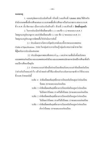 - 199 -
 
หมายเหตุ  
1. แบบสรุปผลการประเมินดานที่ 1 ดานที่ 2 และดานที่ 3 (ก.ค.ศ. 15/1) ใชสําหรับ 
สํานักงานเขตพื้นที่การศึกษาเสนออ.ก.ค.ศ.เขตพื้นที่การศึกษาหรือสวนราชการเสนออ.ก.ค.ศ.
ที่ ก.ค.ศ. ตั้ง พิจารณา เมื่อการประเมินดานที่ 1 ดานที่ 2 และดานที่ 3 มีผลสิ้นสุดแลว 
2. ในการประเมินคาทีเฉลี่ยตามขอ 1.1.1 และขอ 1.1.2 ของแบบ ก.ค.ศ. 3
วิทยฐานะครูชํานาญการ และคาทีเฉลี่ยตามขอ 1.1 และ ขอ 1.2 ของแบบ ก.ค.ศ. 3/1
วิทยฐานะครูชํานาญการพิเศษขึ้นไป ดําเนินการดังนี้
2.1 ประเมินตารางวิเคราะหจุดประสงคและเนื้อหาของแบบทดสอบ
(Table of Specifications : TOS) ในกลุมสาระการเรียนรู/กลุมประสบการณ/สาขาวิชา
ที่ผูขอรับการประเมินเสนอขอ
2.2 ประเมินคุณภาพของขอสอบ คา p, r และคาความเชื่อมั่นทั้งฉบับของ
แบบทดสอบกอนเรียนและแบบทดสอบหลังเรียนและแบบทดสอบปลายภาค/ปลายปการศึกษาที่แลว
และปการศึกษาปจจุบัน
2.3 นําผลคะแนนคาทีเฉลี่ยกอนเรียนเทียบกับคะแนนคาทีเฉลี่ยหลังเรียน
วาตางกันรอยละเทาไร แลวนําผลตางที่ไดมาเทียบกับระดับตามเกณฑการใหคะแนน
ที่ก.ค.ศ.กําหนดดังนี้
ระดับ 4 คาทีเฉลี่ยผลสัมฤทธิ์ทางการเรียนหลังเรียนสูงกวากอนเรียน
รอยละ 20 ของคะแนนกอนเรียน
ระดับ 3 คาทีเฉลี่ยผลสัมฤทธิ์ทางการเรียนหลังเรียนสูงกวากอนเรียน
ไมนอยกวารอยละ15แตไมถึงรอยละ20ของคะแนนกอนเรียน
ระดับ 2 คาทีเฉลี่ยผลสัมฤทธิ์ทางการเรียนหลังเรียนสูงกวากอนเรียน
ไมนอยกวารอยละ10แตไมถึงรอยละ15ของคะแนนกอนเรียน
ระดับ 1 คาทีเฉลี่ยผลสัมฤทธิ์ทางการเรียนหลังเรียนสูงกวากอนเรียน
ต่ํากวารอยละ 10 ของคะแนนกอนเรียน
 
 