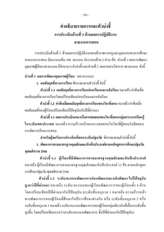 - 201 - 
คําอธิบายรายการและตัวบงชี้
การประเมินดานที่ 3 ดานผลการปฏิบัติงาน
สายงานการสอน
การประเมินดานที่ 3 ดานผลการปฏิบัติงานของขาราชการครูและบุคลากรทางการศึกษา
สายงานการสอน มีคะแนนเต็ม 100 คะแนน ประกอบดวย 2 สวน คือ สวนที่ 1 ผลการพัฒนา
คุณภาพผูเรียน60คะแนนมีจํานวน6ตัวบงชี้และสวนที่2 ผลงานทางวิชาการ40คะแนน ดังนี้
สวนที่ 1 ผลการพัฒนาคุณภาพผูเรียน (60 คะแนน)
1. ผลสัมฤทธิ์ทางการเรียน พิจารณาตามตัวบงชี้ ดังนี้
ตัวบงชี้ 1.1 ผลสัมฤทธิ์ทางการเรียนกอนเรียนและหลังเรียน หมายถึง คาทีเฉลี่ย
ผลสัมฤทธิ์ทางการเรียนโดยเปรียบเทียบกอนเรียนและหลังเรียน
ตัวบงชี้1.2 คาทีเฉลี่ยผลสัมฤทธิ์ทางการเรียนของวิชาที่สอนหมายถึงคาทีเฉลี่ย
ผลสัมฤทธิ์ของผูเรียนเปรียบเทียบปปจจุบันกับปที่ผานมา
ตัวบงชี้1.3 ผลการประเมินและหรือการทดสอบของวิชาที่สอน/กลุมสาระการเรียนรู
ในระดับเขต/ประเทศ หมายถึง ความกาวหนาของการทดสอบในวิชาที่ผูสอนรับผิดชอบ
การจัดการเรียนการสอน
สําหรับผูขอรับการประเมินที่สอนระดับปฐมวัย พิจารณาตามตัวบงชี้ ดังนี้
1. พัฒนาการตามมาตรฐานคุณลักษณะอันพึงประสงคตามหลักสูตรการศึกษาปฐมวัย
พุทธศักราช2546
ตัวบงชี้ 1.1 ผูเรียนที่มีพัฒนาการตามมาตรฐานคุณลักษณะอันพึงประสงค
หมายถึง ผูเรียนมีพัฒนาการตามมาตรฐานคุณลักษณะอันพึงประสงค 12 ขอ ตามหลักสูตร
การศึกษาปฐมวัยพุทธศักราช2546
ตัวบงชี้ 1.2 ระดับ/คะแนนพัฒนาการกอนพัฒนาและหลังพัฒนา ในปปจจุบัน
สูงกวาปที่ผานมา หมายถึง ระดับ/คะแนนของผูเรียนพัฒนาการของผูเรียนทั้ง 4 ดาน
โดยเปรียบเทียบปที่ผานมากับปปจจุบัน (ระดับชั้นอนุบาล 1 หมายถึง ความกาวหนา
ทางพัฒนาการของผูเรียนที่ศึกษาในปการศึกษาตางกัน หรือ ระดับชั้นอนุบาล 2 หรือ
ระดับชั้นอนุบาล 3 หมายถึง ระดับ/คะแนนพัฒนาการของผูเรียนกลุมเดียวกันที่เลื่อนระดับชั้น
สูงขึ้น โดยเปรียบเทียบระหวางระดับ/คะแนนพัฒนาการ ชั้นปที่ผานมากับปปจจุบัน)
 