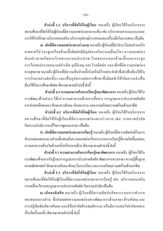 - 203 -
ตัวบงชี้ 3.2 บริการที่จัดใหกับผูเรียน หมายถึง ผูเรียนไดรับบริการจาก
สถานศึกษาที่จัดใหกับผูเรียนที่มีความบกพรองทางการเห็น เชน บริการทางการแนะแนวและ
การใหคําปรึกษา บริการสอนเสริม บริการอุปกรณการสอนและเครื่องมือในการสอน เปนตน
4) เด็กที่มีความบกพรองทางรางกาย หมายถึง ผูเรียนที่มีอวัยวะไมสมสวนหรือ
ขาดหายไป กระดูกหรือกลามเนื้อผิดปกติมีอุปสรรคในการเคลื่อนไหว ความบกพรอง
ดังกลาวอาจเกิดจากโรคทางระบบประสาท โรคของระบบกลามเนื้อและกระดูก
การไมสมประกอบมาแตกําเนิด อุบัติเหตุ และโรคติดตอ และเด็กที่มีความบกพรอง
ทางสุขภาพ หมายถึง ผูเรียนที่มีความเจ็บปวยเรื้อรังหรือมีโรคประจําตัวซึ่งจําเปนตองไดรับ
การรักษาอยางตอเนื่อง และเปนอุปสรรคตอการศึกษาซึ่งมีผลทําใหเกิดความจําเปน
ตองไดรับการศึกษาพิเศษ พิจารณาตามตัวบงชี้ ดังนี้
ตัวบงชี้ 4.1 ความสามารถในการเรียนรูและพัฒนาการ หมายถึง ผูเรียนไดรับ
การพัฒนาดานตางๆ ไดแก ความสามารถดานการสื่อสาร การบูรณาการประสาทสัมผัส
การชวยเหลือตนเอง ทักษะทางสังคม นันทนาการ และการเตรียมความพรอมดานอาชีพ
ตัวบงชี้ 4.2 บริการที่จัดใหกับผูเรียน หมายถึง ผูเรียนไดรับบริการจาก
สถานศึกษาที่จัดใหกับผูเรียนที่มีความบกพรองทางรางกาย เชน กายภาพบําบัด
กิจกรรมบําบัด การแกไขการพูดและภาษา เปนตน
5) เด็กที่มีความบกพรองทางการเรียนรู หมายถึง ผูเรียนที่มีความผิดปกติในการ
ทํางานของสมองบางสวนที่แสดงถึงความบกพรองในกระบวนการเรียนรูที่อาจเกิดขึ้นเฉพาะ
ความสามารถดานใดดานหนึ่งหรือหลายดาน พิจารณาตามตัวบงชี้ ดังนี้
ตัวบงชี้ 5.1 ความสามารถในการเรียนรูและพัฒนาการ หมายถึง ผูเรียนไดรับ
การพัฒนาดานการรับรูและการบูรณาการประสาทสัมผัส พัฒนาการทางภาษา ความรูพื้นฐาน
ทางคณิตศาสตร ทักษะทางสังคม ทักษะในการเรียน และการเตรียมความพรอมดานอาชีพ
ตัวบงชี้ 5.2 บริการที่จัดใหกับผูเรียน หมายถึง ผูเรียนไดรับบริการจาก
สถานศึกษาที่จัดใหกับผูเรียนที่มีความบกพรองทางการเรียนรู เชน บริการสอนเสริม
การเคลื่อนไหวและบูรณาการประสาทสัมผัส กิจกรรมบําบัด เปนตน
6) เด็กออทิสติก หมายถึง ผูเรียนที่มีความผิดปกติของระบบการทํางาน
ของสมองบางสวน ซึ่งสงผลตอความบกพรองทางพัฒนาการดานภาษา ดานสังคม และ
การปฏิสัมพันธทางสังคม และมีขอจํากัดดานพฤติกรรม หรือมีความสนใจจํากัดเฉพาะ
เรื่องใดเรื่องหนึ่ง พิจารณาตามตัวบงชี้ ดังนี้
 