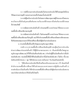 - 17 -
5.3 กรณีที่กรรมการประเมินคนเดิมไมสามารถประเมินไดดวยเหตุผลใดก็ตาม
ใหคณะกรรมการชุดที่2มอบกรรมการคนอื่นในคณะนั้นประเมินได
5.4 กรณีผูขอรับการประเมินไมสงผลการพัฒนาคุณภาพผูเรียนและหรือผลงาน
ทางวิชาการที่ปรับปรุงตามขอสังเกต ภายในเวลาที่กําหนด หรือสงเกินเวลาที่กําหนด
ถือวาสละสิทธิ์
5.5 กรณีผลการประเมินดานที่ 3 ผานเกณฑที่ ก.ค.ศ.กําหนด ใหเสนอ อ.ก.ค.ศ.
เขตพื้นที่การศึกษาพิจารณาอนุมัติ
5.6 กรณีผลการประเมินดานที่ 3ไมผานเกณฑที่ ก.ค.ศ.กําหนดใหเสนออ.ก.ค.ศ.
เขตพื้นที่การศึกษาพิจารณาไมอนุมัติ และใหสํานักงานเขตพื้นที่การศึกษาแจงผลการพิจารณาและ
ขอสังเกตของคณะกรรมการใหสถานศึกษาเพื่อแจงผูขอรับการประเมินทราบ
6. การแตงตั้งเพื่อเลื่อนเปนวิทยฐานะครูชํานาญการพิเศษ
กรณี อ.ก.ค.ศ.เขตพื้นที่การศึกษามีมติอนุมัติ และผูขอรับการประเมิน
ผานการพัฒนากอนแตงตั้งแลว ใหผูมีอํานาจตามมาตรา 53 สั่งแตงตั้งเปนวิทยฐานะ
ครูชํานาญการพิเศษ และใหไดรับเงินเดือนอันดับ คศ. 3 สําหรับผูที่รับเงินเดือนต่ํากวาขั้นต่ํา
ของอันดับคศ. 3 จะแตงตั้งไดเมื่อไดรับเงินเดือนต่ํากวาขั้นต่ําของอันดับคศ.3ไมเกิน1ขั้นและ
สงสําเนาคําสั่งจํานวน 1 ชุด ใหสํานักงานก.ค.ศ.ภายในเวลา7วันนับแตวันออกคําสั่ง
7. ใหดําเนินการประเมินใหแลวเสร็จภายในรอบระยะเวลา 1 ป นับแตวันที่
สํานักงานเขตพื้นที่การศึกษาไดรับคําขอและเอกสารผลการปฏิบัติงาน(ดานที่ 3)
หากดําเนินการไมแลวเสร็จ ใหสํานักงานเขตพื้นที่การศึกษาแจงผูขอรับการประเมินทราบ
และเรงรัดการดําเนินการใหแลวเสร็จโดยเร็ว
 
 
 
 
 
 
 
 
 