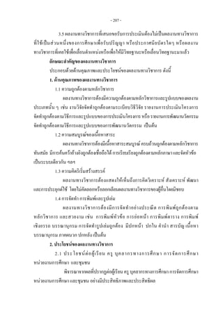 - 207 -
3.5 ผลงานทางวิชาการที่เสนอขอรับการประเมินตองไมเปนผลงานทางวิชาการ
ที่ใชเปนสวนหนึ่งของการศึกษาเพื่อรับปริญญา หรือประกาศนียบัตรใดๆ หรือผลงาน
ทางวิชาการที่เคยใชเพื่อเลื่อนตําแหนงหรือเพื่อใหมีวิทยฐานะหรือเลื่อนวิทยฐานะมาแลว
ลักษณะสําคัญของผลงานทางวิชาการ
ประกอบดวยดานคุณภาพและประโยชนของผลงานทางวิชาการ ดังนี้
1. ดานคุณภาพของผลงานทางวิชาการ
1.1 ความถูกตองตามหลักวิชาการ
ผลงานทางวิชาการตองมีความถูกตองตามหลักวิชาการและรูปแบบของผลงาน
ประเภทนั้น ๆ เชน งานวิจัยจัดทําถูกตองตามระเบียบวิธีวิจัย รายงานการประเมินโครงการ
จัดทําถูกตองตามวิธีการและรูปแบบของการประเมินโครงการหรือรายงานการพัฒนานวัตกรรม
จัดทําถูกตองตามวิธีการและรูปแบบของการพัฒนานวัตกรรม เปนตน
1.2 ความสมบูรณของเนื้อหาสาระ
ผลงานทางวิชาการตองมีเนื้อหาสาระสมบูรณครบถวนถูกตองตามหลักวิชาการ
ทันสมัย มีการคนควาอางอิงถูกตองเชื่อถือไดการเรียบเรียงถูกตองตามหลักภาษาและจัดหัวขอ
เปนระบบเดียวกัน ฯลฯ
1.3 ความคิดริเริ่มสรางสรรค
ผลงานทางวิชาการตองแสดงใหเห็นถึงการคิดวิเคราะห สังเคราะห พัฒนา
และการประยุกตใช โดยไมคัดลอกหรือลอกเลียนผลงานทางวิชาการของผูอื่นโดยมิชอบ
1.4 การจัดทํา การพิมพและรูปเลม
ผลงานทางวิชาการตองมีการจัดทําอยางประณีต การพิมพถูกตองตาม
หลักวิชาการ และสวยงาม เชน การพิมพหัวขอ การยอหนา การพิมพตาราง การพิมพ
เชิงอรรถ บรรณานุกรม การจัดทํารูปเลมถูกตอง มีปกหนา ปกใน คํานํา สารบัญ เนื้อหา
บรรณานุกรม ภาคผนวก ปกหลัง เปนตน
2. ประโยชนของผลงานทางวิชาการ
2.1 ประโยชนตอผูเรียน ครู บุคลากรทางการศึกษา การจัดการศึกษา
หนวยงานการศึกษา และชุมชน
พิจารณาจากผลที่ปรากฏตอผูเรียนครู บุคลากรทางการศึกษา การจัดการศึกษา
หนวยงานการศึกษา และชุมชน อยางมีประสิทธิภาพและประสิทธิผล
 