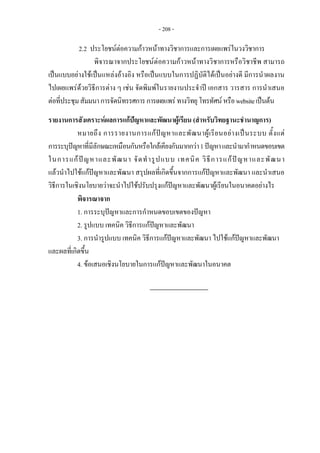 - 208 -
2.2 ประโยชนตอความกาวหนาทางวิชาการและการเผยแพรในวงวิชาการ
พิจารณาจากประโยชนตอความกาวหนาทางวิชาการหรือวิชาชีพ สามารถ
เปนแบบอยางใชเปนแหลงอางอิง หรือเปนแบบในการปฏิบัติไดเปนอยางดี มีการนําผลงาน
ไปเผยแพรดวยวิธีการตาง ๆ เชน จัดพิมพในรายงานประจําป เอกสาร วารสาร การนําเสนอ
ตอที่ประชุมสัมมนาการจัดนิทรรศการการเผยแพรทางวิทยุโทรทัศนหรือwebsiteเปนตน
รายงานการสังเคราะหผลการแกปญหาและพัฒนาผูเรียน (สําหรับวิทยฐานะชํานาญการ)
หมายถึง การรายงานการแกปญหาและพัฒนาผูเรียนอยางเปนระบบ ตั้งแต
การระบุปญหาที่มีลักษณะเหมือนกันหรือใกลเคียงกันมากกวา1ปญหาและนํามากําหนดขอบเขต
ในการแกปญหาและพัฒนา จัดทํารูปแบบ เทคนิค วิธีการแกปญหาและพัฒนา
แลวนําไปใชแกปญหาและพัฒนา สรุปผลที่เกิดขึ้นจากการแกปญหาและพัฒนา และนําเสนอ
วิธีการในเชิงนโยบายวาจะนําไปใชปรับปรุงแกปญหาและพัฒนาผูเรียนในอนาคตอยางไร
พิจารณาจาก
1. การระบุปญหาและการกําหนดขอบเขตของปญหา
2. รูปแบบ เทคนิค วิธีการแกปญหาและพัฒนา
3. การนํารูปแบบ เทคนิค วิธีการแกปญหาและพัฒนา ไปใชแกปญหาและพัฒนา
และผลที่เกิดขึ้น
4. ขอเสนอเชิงนโยบายในการแกปญหาและพัฒนาในอนาคต
 
