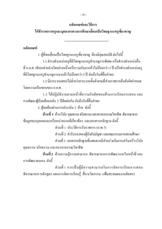- 18 -
หลักเกณฑและวิธีการ 
ใหขาราชการครูและบุคลากรทางการศึกษาเลื่อนเปนวิทยฐานะครูเชี่ยวชาญ
หลักเกณฑ
1. ผูที่ขอเลื่อนเปนวิทยฐานะครูเชี่ยวชาญ ตองมีคุณสมบัติ ตอไปนี้ 
1.1 ดํารงตําแหนงครูที่มีวิทยฐานะครูชํานาญการพิเศษ หรือดํารงตําแหนงอื่น 
ที่ ก.ค.ศ. เทียบเทาอยางใดอยางหนึ่งหรือรวมกันมาแลวไมนอยกวา 3 ป หรือดํารงตําแหนงครู
ที่มีวิทยฐานะครูชํานาญการมาแลวไมนอยกวา 5 ป นับถึงวันที่ยื่นคําขอ 
1.2 มีภาระงานสอนไมต่ํากวาภาระงานขั้นต่ําตามที่สวนราชการตนสังกัดกําหนด
โดยความเห็นชอบของ ก.ค.ศ.
1.3 ไดปฏิบัติงานตามหนาที่ความรับผิดชอบดานการเรียนการสอน และ
การพัฒนาผูเรียนยอนหลัง 2 ปติดตอกันนับถึงวันที่ยื่นคําขอ
2. ผูขอตองผานการประเมิน 3 ดาน ดังนี้ 
ดานที่ 1 ดานวินัย คุณธรรมจริยธรรมและจรรยาบรรณวิชาชีพ พิจารณาจาก
ขอมูลของบุคคลและหรือหนวยงานที่เกี่ยวของ และเอกสารหลักฐาน ดังนี้
สวนที่ 1 ประวัติการรับราชการ (ก.พ.7)
สวนที่ 2 คํารับรองของผูบังคับบัญชา และคณะกรรมการสถานศึกษา
สวนที่3 เอกสารหลักฐานที่แสดงการมีสวนรวมในการเสริมสรางวินัย
คุณธรรม จริยธรรม และจรรยาบรรณวิชาชีพ
ดานที่ 2 ดานความรูความสามารถ พิจารณาจากการพัฒนางานในหนาที่ และ
การพัฒนาตนเอง ดังนี้
สวนที่ 1 การเปนผูมีความสามารถในการจัดการเรียนการสอน
พิจารณาจาก หลักสูตร แผนการจัดการเรียนรู สื่อ/นวัตกรรม แฟมสะสมผลงานคัดสรร
 