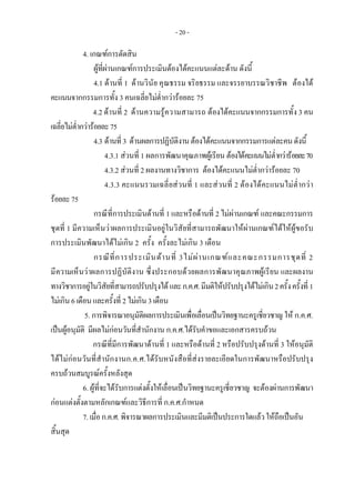 - 20 -
4. เกณฑการตัดสิน
    ผูที่ผานเกณฑการประเมินตองไดคะแนนแตละดาน ดังนี้ 
    4.1 ดานที่ 1 ดานวินัย คุณธรรม จริยธรรม และจรรยาบรรณวิชาชีพ ตองได
คะแนนจากกรรมการทั้ง 3 คนเฉลี่ยไมต่ํากวารอยละ 75
4.2 ดานที่ 2 ดานความรูความสามารถ ตองไดคะแนนจากกรรมการทั้ง 3 คน
เฉลี่ยไมต่ํากวารอยละ75
4.3 ดานที่3 ดานผลการปฏิบัติงานตองไดคะแนนจากกรรมการแตละคนดังนี้
4.3.1 สวนที่ 1 ผลการพัฒนาคุณภาพผูเรียน ตองไดคะแนนไมต่ํากวารอยละ70
4.3.2 สวนที่ 2 ผลงานทางวิชาการ ตองไดคะแนนไมต่ํากวารอยละ 70
4.3.3 คะแนนรวมเฉลี่ยสวนที่ 1 และสวนที่ 2 ตองไดคะแนนไมต่ํากวา
รอยละ75
กรณีที่การประเมินดานที่ 1 และหรือดานที่ 2 ไมผานเกณฑ และคณะกรรมการ
ชุดที่ 1 มีความเห็นวาผลการประเมินอยูในวิสัยที่สามารถพัฒนาใหผานเกณฑไดใหผูขอรับ
การประเมินพัฒนาไดไมเกิน 2 ครั้ง ครั้งละไมเกิน 3 เดือน
กรณีที่การประเมินดานที่ 3ไมผานเกณฑและคณะกรรมการชุดที่ 2
มีความเห็นวาผลการปฏิบัติงาน ซึ่งประกอบดวยผลการพัฒนาคุณภาพผูเรียน และผลงาน
ทางวิชาการอยูในวิสัยที่สามารถปรับปรุงไดและก.ค.ศ.มีมติใหปรับปรุงไดไมเกิน2ครั้งครั้งที่1
ไมเกิน6เดือนและครั้งที่ 2ไมเกิน3เดือน
5. การพิจารณาอนุมัติผลการประเมินเพื่อเลื่อนเปนวิทยฐานะครูเชี่ยวชาญ ให ก.ค.ศ.
เปนผูอนุมัติ มีผลไมกอนวันที่สํานักงาน ก.ค.ศ.ไดรับคําขอและเอกสารครบถวน
กรณีที่มีการพัฒนาดานที่ 1 และหรือดานที่ 2 หรือปรับปรุงดานที่ 3 ใหอนุมัติ
ไดไมกอนวันที่สํานักงานก.ค.ศ.ไดรับหนังสือที่สงรายละเอียดในการพัฒนาหรือปรับปรุง
ครบถวนสมบูรณครั้งหลังสุด
6.ผูที่จะไดรับการแตงตั้งใหเลื่อนเปนวิทยฐานะครูเชี่ยวชาญ จะตองผานการพัฒนา
กอนแตงตั้งตามหลักเกณฑและวิธีการที่ ก.ค.ศ.กําหนด
7.เมื่อก.ค.ศ.พิจารณาผลการประเมินและมีมติเปนประการใดแลวใหถือเปนอัน
สิ้นสุด
 