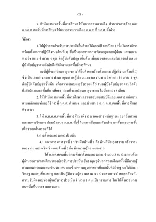 - 21 -
8. สํานักงานเขตพื้นที่การศึกษา ใหหมายความรวมถึง สวนราชการดวย และ
อ.ก.ค.ศ.เขตพื้นที่การศึกษา ใหหมายความรวมถึง อ.ก.ค.ศ. ที่ ก.ค.ศ. ตั้งดวย
 
วิธีการ 
1. ใหผูประสงคขอรับการประเมินยื่นคําขอไดตลอดป รอบปละ1ครั้งโดยสงคําขอ
พรอมทั้งผลการปฏิบัติงาน (ดานที่ 3) ซึ่งเปนเอกสารผลการพัฒนาคุณภาพผูเรียน และผลงาน
ทางวิชาการ จํานวน 4 ชุด ตอผูบังคับบัญชาชั้นตน เพื่อตรวจสอบและรับรองแลวเสนอ
ผูบังคับบัญชาตามลําดับถึงสํานักงานเขตพื้นที่การศึกษา
กรณีผูที่จะเกษียณอายุราชการใหยื่นคําขอพรอมทั้งผลการปฏิบัติงาน (ดานที่ 3)
ซึ่งเปนเอกสารผลการพัฒนาคุณภาพผูเรียน และผลงานทางวิชาการ จํานวน 4 ชุด
ตอผูบังคับบัญชาชั้นตน เพื่อตรวจสอบและรับรองแลวเสนอผูบังคับบัญชาตามลําดับ
ถึงสํานักงานเขตพื้นที่การศึกษา กอนที่จะเกษียณอายุราชการไมนอยกวา 6 เดือน
2. ใหสํานักงานเขตพื้นที่การศึกษา ตรวจสอบคุณสมบัติและเอกสารหลักฐาน
ตามหลักเกณฑและวิธีการที่ ก.ค.ศ. กําหนด และนําเสนอ อ.ก.ค.ศ.เขตพื้นที่การศึกษา
พิจารณา
3. ให อ.ก.ค.ศ.เขตพื้นที่การศึกษาพิจารณาเอกสารหลักฐาน และกลั่นกรอง
ผลงานทางวิชาการ กอนนําเสนอ ก.ค.ศ. ทั้งนี้ ในการกลั่นกรองดังกลาว อาจตั้งกรรมการขึ้น
เพื่อชวยกลั่นกรองก็ได
4. การตั้งคณะกรรมการประเมิน
4.1 คณะกรรมการชุดที่ 1 ประเมินดานที่ 1 คือ ดานวินัย คุณธรรม จริยธรรม
และจรรยาบรรณวิชาชีพ และดานที่ 2 คือ ดานความรูความสามารถ
ให อ.ก.ค.ศ.เขตพื้นที่การศึกษาตั้งคณะกรรมการ จํานวน 3 คน ประกอบดวย
ผูอํานวยการสถานศึกษาของผูขอรับการประเมิน ผูทรงคุณวุฒินอกสถานศึกษานั้นที่มีความรู
ความสามารถเหมาะสมจํานวน1คนและขาราชการครูนอกสถานศึกษานั้นที่มีวิทยฐานะไมต่ํากวา
วิทยฐานะครูเชี่ยวชาญ และเปนผูมีความรูความสามารถ ประสบการณ สอดคลองกับ
ความรับผิดชอบของผูขอรับการประเมิน จํานวน 1 คน เปนกรรมการ โดยใหตั้งกรรมการ
คนหนึ่งเปนประธานกรรมการ
 