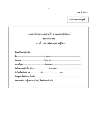 - 247 -
ก.ค.ศ. 11/1.1
สําหรับกรรมการชุดที่ 2 
แบบบันทึกการประเมินดานที่ 3 ดานผลการปฏิบัติงาน
สายงานการสอน
สวน สวนที่ 1 ผลการพัฒนาคุณภาพผูเรียน
ขอมูลผูรับการประเมิน
ชื่อ.................................................................นามสกุล.......................................................................
ตําแหนง........................................................วิทยฐานะ......................................................................
สถานศึกษา....................................................อําเภอ/เขต....................................................................
สํานักงานเขตพื้นที่การศึกษา...................................สวนราชการ........................................................
รับเงินเดือนอันดับ คศ.........................ขั้น........................................บาท
วิทยฐานะที่ขอรับการประเมิน...........................................................................................................
สาขา/สาขาวิชา/กลุมสาระการเรียนรู ที่ขอรับการประเมิน.................................................................  
 