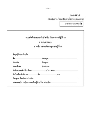 - 254 -
ก.ค.ศ. 11/1.2
(สําหรับผูขอรับการประเมินที่สอนระดับปฐมวัย)
สําหรับกรรมการชุดที่ 2 
แบบบันทึกการประเมินดานที่ 3 ดานผลการปฏิบัติงาน
สายงานการสอน
สวนที่ 1 ผลการพัฒนาคุณภาพผูเรียน
ขอมูลผูรับการประเมิน
ชื่อ.................................................................นามสกุล.......................................................................
ตําแหนง........................................................วิทยฐานะ......................................................................
สถานศึกษา....................................................อําเภอ/เขต....................................................................
สํานักงานเขตพื้นที่การศึกษา...................................สวนราชการ........................................................
รับเงินเดือนอันดับ คศ.........................ขั้น........................................บาท
วิทยฐานะที่ขอรับการประเมิน...........................................................................................................
สาขา/สาขาวิชา/กลุมสาระการเรียนรู ที่ขอรับการประเมิน.................................................................
 