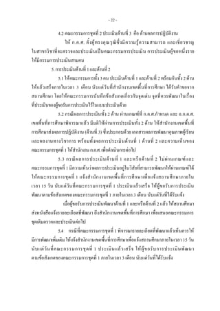 - 22 -
4.2 คณะกรรมการชุดที่ 2 ประเมินดานที่ 3 คือ ดานผลการปฏิบัติงาน
ให ก.ค.ศ. ตั้งผูทรงคุณวุฒิซึ่งมีความรูความสามารถ และเชี่ยวชาญ
ในสาขาวิชาที่จะตรวจและประเมินเปนคณะกรรมการประเมิน การประเมินผูขอหนึ่งราย
ใหมีกรรมการประเมินสามคน
5.การประเมินดานที่1และดานที่2
5.1ใหคณะกรรมการทั้ง3คนประเมินดานที่ 1และดานที่ 2พรอมกันทั้ง2ดาน
ใหแลวเสร็จภายในเวลา 3 เดือน นับแตวันที่สํานักงานเขตพื้นที่การศึกษา ไดรับคําขอจาก
สถานศึกษา โดยใหคณะกรรมการบันทึกขอสังเกตเกี่ยวกับจุดเดน จุดที่ควรพัฒนาในเรื่อง
ที่ประเมินของผูขอรับการประเมินไวในแบบประเมินดวย
5.2 กรณีผลการประเมินทั้ง 2 ดาน ผานเกณฑที่ ก.ค.ศ.กําหนด และ อ.ก.ค.ศ.
เขตพื้นที่การศึกษาพิจารณาแลว มีมติใหผานการประเมินทั้ง 2 ดาน ใหสํานักงานเขตพื้นที่
การศึกษาสงผลการปฏิบัติงาน (ดานที่ 3) ซึ่งประกอบดวย เอกสารผลการพัฒนาคุณภาพผูเรียน
และผลงานทางวิชาการ พรอมทั้งผลการประเมินดานที่ 1 ดานที่ 2 และความเห็นของ
คณะกรรมการชุดที่1ใหสํานักงานก.ค.ศ.เพื่อดําเนินการตอไป
5.3 กรณีผลการประเมินดานที่ 1 และหรือดานที่ 2 ไมผานเกณฑและ
คณะกรรมการชุดที่ 1 มีความเห็นวาผลการประเมินอยูในวิสัยที่สามารถพัฒนาใหผานเกณฑได
ใหคณะกรรมการชุดที่ 1 แจงสํานักงานเขตพื้นที่การศึกษาเพื่อแจงสถานศึกษาภายใน
เวลา 15 วัน นับแตวันที่คณะกรรมการชุดที่ 1 ประเมินแลวเสร็จ ใหผูขอรับการประเมิน
พัฒนาตามขอสังเกตของคณะกรรมการชุดที่ 1 ภายในเวลา 3 เดือน นับแตวันที่ไดรับแจง
เมื่อผูขอรับการประเมินพัฒนาดานที่ 1 และหรือดานที่ 2 แลวใหสถานศึกษา
สงหนังสือแจงรายละเอียดที่พัฒนา ถึงสํานักงานเขตพื้นที่การศึกษา เพื่อเสนอคณะกรรมการ
ชุดเดิมตรวจและประเมินตอไป
5.4 กรณีที่คณะกรรมการชุดที่ 1 พิจารณารายละเอียดที่พัฒนาแลวเห็นควรให
มีการพัฒนาเพิ่มเติมใหแจงสํานักงานเขตพื้นที่การศึกษาเพื่อแจงสถานศึกษาภายในเวลา 15 วัน
นับแตวันที่คณะกรรมการชุดที่ 1 ประเมินแลวเสร็จ ใหผูขอรับการประเมินพัฒนา
ตามขอสังเกตของคณะกรรมการชุดที่ 1 ภายในเวลา 3 เดือน นับแตวันที่ไดรับแจง
 