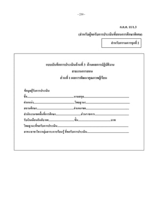 - 259 -
ก.ค.ศ. 11/1.3
(สําหรับผูขอรับการประเมินที่สอนการศึกษาพิเศษ)
สําหรับกรรมการชุดที่ 2 
แบบบันทึกการประเมินดานที่ 3 ดานผลการปฏิบัติงาน
สายงานการสอน
สวนที่ 1 ผลการพัฒนาคุณภาพผูเรียน
ขอมูลผูรับการประเมิน
ชื่อ...................................................................นามสกุล.................................................................
ตําแหนง...........................................................วิทยฐานะ...............................................................
สถานศึกษา.....................................................อําเภอ/เขต..............................................................
สํานักงานเขตพื้นที่การศึกษา....................................สวนราชการ.................................................
รับเงินเดือนอันดับ คศ.....................................ขั้น...............................................บาท
วิทยฐานะที่ขอรับการประเมิน......................................................................................................
สาขา/สาขาวิชา/กลุมสาระการเรียนรู ที่ขอรับการประเมิน............................................................
 