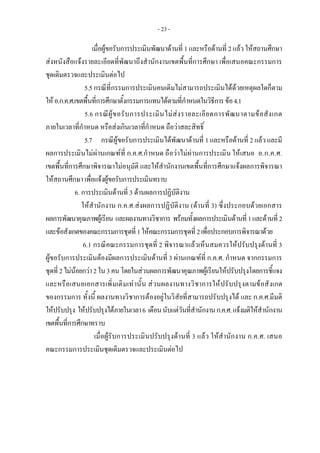 - 23 -
เมื่อผูขอรับการประเมินพัฒนาดานที่ 1 และหรือดานที่ 2 แลวใหสถานศึกษา
สงหนังสือแจงรายละเอียดที่พัฒนาถึงสํานักงานเขตพื้นที่การศึกษา เพื่อเสนอคณะกรรมการ
ชุดเดิมตรวจและประเมินตอไป
5.5 กรณีที่กรรมการประเมินคนเดิมไมสามารถประเมินไดดวยเหตุผลใดก็ตาม
ใหอ.ก.ค.ศ.เขตพื้นที่การศึกษาตั้งกรรมการแทนไดตามที่กําหนดในวิธีการขอ4.1
5.6 กรณีผูขอรับการประเมินไมสงรายละเอียดการพัฒนาตามขอสังเกต
ภายในเวลาที่กําหนด หรือสงเกินเวลาที่กําหนด ถือวาสละสิทธิ์
5.7 กรณีผูขอรับการประเมินไดพัฒนาดานที่ 1 และหรือดานที่ 2 แลว และมี
ผลการประเมินไมผานเกณฑที่ ก.ค.ศ.กําหนด ถือวาไมผานการประเมิน ใหเสนอ อ.ก.ค.ศ.
เขตพื้นที่การศึกษาพิจารณาไมอนุมัติ และใหสํานักงานเขตพื้นที่การศึกษาแจงผลการพิจารณา
ใหสถานศึกษา เพื่อแจงผูขอรับการประเมินทราบ 
6. การประเมินดานที่ 3 ดานผลการปฏิบัติงาน
ใหสํานักงาน ก.ค.ศ.สงผลการปฏิบัติงาน (ดานที่ 3) ซึ่งประกอบดวยเอกสาร
ผลการพัฒนาคุณภาพผูเรียน และผลงานทางวิชาการ พรอมทั้งผลการประเมินดานที่1และดานที่2
และขอสังเกตของคณะกรรมการชุดที่1ใหคณะกรรมการชุดที่2เพื่อประกอบการพิจารณาดวย
6.1 กรณีคณะกรรมการชุดที่ 2 พิจารณาแลวเห็นสมควรใหปรับปรุงดานที่ 3
ผูขอรับการประเมินตองมีผลการประเมินดานที่ 3 ผานเกณฑที่ ก.ค.ศ. กําหนด จากกรรมการ
ชุดที่2ไมนอยกวา2ใน3คนโดยในสวนผลการพัฒนาคุณภาพผูเรียนใหปรับปรุงโดยการชี้แจง
และหรือเสนอเอกสารเพิ่มเติมเทานั้น สวนผลงานทางวิชาการใหปรับปรุงตามขอสังเกต
ของกรรมการ ทั้งนี้ ผลงานทางวิชาการตองอยูในวิสัยที่สามารถปรับปรุงได และ ก.ค.ศ.มีมติ
ใหปรับปรุง ใหปรับปรุงไดภายในเวลา6 เดือนนับแตวันที่สํานักงานก.ค.ศ.แจงมติใหสํานักงาน
เขตพื้นที่การศึกษาทราบ
เมื่อผูรับการประเมินปรับปรุงดานที่ 3 แลว ใหสํานักงาน ก.ค.ศ. เสนอ
คณะกรรมการประเมินชุดเดิมตรวจและประเมินตอไป
 