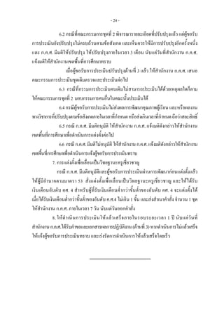 - 24 -
6.2 กรณีที่คณะกรรมการชุดที่ 2 พิจารณารายละเอียดที่ปรับปรุงแลว แตผูขอรับ
การประเมินยังปรับปรุงไมครบถวนตามขอสังเกต และเห็นควรใหมีการปรับปรุงอีกครั้งหนึ่ง
และ ก.ค.ศ. มีมติใหปรับปรุง ใหปรับปรุงภายในเวลา 3 เดือน นับแตวันที่สํานักงาน ก.ค.ศ.
แจงมติใหสํานักงานเขตพื้นที่การศึกษาทราบ
เมื่อผูขอรับการประเมินปรับปรุงดานที่ 3 แลว ใหสํานักงาน ก.ค.ศ. เสนอ
คณะกรรมการประเมินชุดเดิมตรวจและประเมินตอไป
6.3 กรณีที่กรรมการประเมินคนเดิมไมสามารถประเมินไดดวยเหตุผลใดก็ตาม
ใหคณะกรรมการชุดที่2 มอบกรรมการคนอื่นในคณะนั้นประเมินได
6.4กรณีผูขอรับการประเมินไมสงผลการพัฒนาคุณภาพผูเรียน และหรือผลงาน
ทางวิชาการที่ปรับปรุงตามขอสังเกตภายในเวลาที่กําหนดหรือสงเกินเวลาที่กําหนดถือวาสละสิทธิ์
6.5 กรณี ก.ค.ศ. มีมติอนุมัติ ใหสํานักงาน ก.ค.ศ. แจงมติดังกลาวใหสํานักงาน
เขตพื้นที่การศึกษาเพื่อดําเนินการแตงตั้งตอไป
6.6 กรณี ก.ค.ศ.มีมติไมอนุมัติ ใหสํานักงานก.ค.ศ.แจงมติดังกลาวใหสํานักงาน
เขตพื้นที่การศึกษาเพื่อดําเนินการแจงผูขอรับการประเมินทราบ
7. การแตงตั้งเพื่อเลื่อนเปนวิทยฐานะครูเชี่ยวชาญ
กรณี ก.ค.ศ. มีมติอนุมัติและผูขอรับการประเมินผานการพัฒนากอนแตงตั้งแลว
ใหผูมีอํานาจตามมาตรา 53 สั่งแตงตั้งเพื่อเลื่อนเปนวิทยฐานะครูเชี่ยวชาญ และใหไดรับ
เงินเดือนอันดับ คศ. 4 สําหรับผูที่รับเงินเดือนต่ํากวาขั้นต่ําของอันดับ คศ. 4 จะแตงตั้งได
เมื่อไดรับเงินเดือนต่ํากวาขั้นต่ําของอันดับ ค.ศ.4 ไมเกิน 1 ขั้น และสงสําเนาคําสั่ง จํานวน 1 ชุด
ใหสํานักงาน ก.ค.ศ. ภายในเวลา 7 วัน นับแตวันออกคําสั่ง
8.ใหดําเนินการประเมินใหแลวเสร็จภายในรอบระยะเวลา 1 ป นับแตวันที่
สํานักงานก.ค.ศ.ไดรับคําขอและเอกสารผลการปฏิบัติงาน(ดานที่ 3)หากดําเนินการไมแลวเสร็จ
ใหแจงผูขอรับการประเมินทราบ และเรงรัดการดําเนินการใหแลวเสร็จโดยเร็ว
 
 
 
 
 
 
 