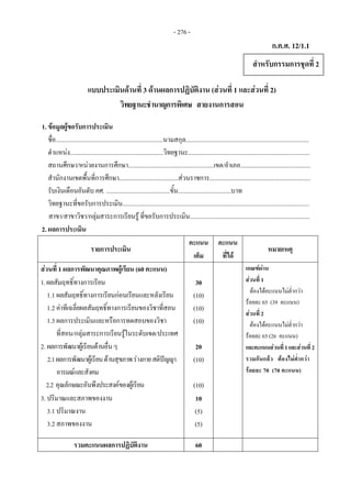 - 276 -
ก.ค.ศ. 12/1.1
แบบประเมินดานที่ 3 ดานผลการปฏิบัติงาน (สวนที่ 1 และสวนที่ 2)
วิทยฐานะชํานาญการพิเศษ สายงานการสอน
1. ขอมูลผูขอรับการประเมิน
ชื่อ.....................................................................นามสกุล...............................................................................
ตําแหนง............................................................วิทยฐานะ..............................................................................
สถานศึกษา/หนวยงานการศึกษา.......................................................เขต/อําเภอ.............................................
สํานักงานเขตพื้นที่การศึกษา......................................สวนราชการ.................................................................
รับเงินเดือนอันดับ คศ. .........................................ขั้น..................................บาท
วิทยฐานะที่ขอรับการประเมิน........................................................................................................................
สาขา/สาขาวิชา/กลุมสาระการเรียนรู ที่ขอรับการประเมิน.............................................................................
2. ผลการประเมิน
รายการประเมิน
คะแนน
เต็ม
คะแนน
ที่ได
หมายเหตุ
สวนที่ 1 ผลการพัฒนาคุณภาพผูเรียน (60 คะแนน) เกณฑผาน 
สวนที่ 1
ตองไดคะแนนไมต่ํากวา
รอยละ 65 (39 คะแนน)
สวนที่ 2  
ตองไดคะแนนไมต่ํากวา
รอยละ 65 (26 คะแนน)
และคะแนนสวนที่1และสวนที่2
รวมกันแลว ตองไมต่ํากวา
รอยละ 70 (70 คะแนน)
1.ผลสัมฤทธิ์ทางการเรียน
1.1 ผลสัมฤทธิ์ทางการเรียนกอนเรียนและหลังเรียน
1.2 คาทีเฉลี่ยผลสัมฤทธิ์ทางการเรียนของวิชาที่สอน
1.3 ผลการประเมินและหรือการทดสอบของวิชา
ที่สอน/กลุมสาระการเรียนรูในระดับเขต/ประเทศ
30
(10)
(10)
(10)
2. ผลการพัฒนาผูเรียนดานอื่นๆ
2.1ผลการพัฒนาผูเรียนดานสุขภาพรางกายสติปญญา
อารมณและสังคม
2.2 คุณลักษณะอันพึงประสงคของผูเรียน
20
(10)
(10)
3. ปริมาณและสภาพของงาน
3.1 ปริมาณงาน
3.2 สภาพของงาน
10
(5)
(5)
รวมคะแนนผลการปฏิบัติงาน 60
สําหรับกรรมการชุดที่ 2
 