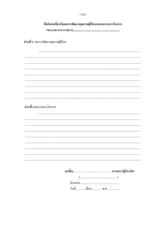 - 278 -
ขอสังเกตเกี่ยวกับผลการพัฒนาคุณภาพผูเรียนและผลงานทางวิชาการ
ราย (นาย นาง นางสาว)..................................................................
สวนที่ 1 ผลการพัฒนาคุณภาพผูเรียน
...............................................................................................................................................
...................................................................................................................................................................
...................................................................................................................................................................
...................................................................................................................................................................
...................................................................................................................................................................
...................................................................................................................................................................
...................................................................................................................................................................
...................................................................................................................................................................
...................................................................................................................................................................
สวนที่ 2 ผลงานทางวิชาการ
...............................................................................................................................................
...................................................................................................................................................................
...................................................................................................................................................................
...................................................................................................................................................................
...................................................................................................................................................................
...................................................................................................................................................................
...................................................................................................................................................................
...................................................................................................................................................................
...................................................................................................................................................................
(ลงชื่อ).......................................................กรรมการผูประเมิน
(.....................................................)
ตําแหนง.......................................................
วันที่..............เดือน.............. พ.ศ. ................
 
