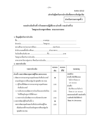 ก.ค.ศ. 12/1.2
(สําหรับผูขอรับการประเมินที่สอนระดับปฐมวัย)
 
แบบประเมินดานที่ 3 ดานผลการปฏิบัติงาน (สวนที่ 1 และสวนที่ 2)
วิทยฐานะชํานาญการพิเศษ สายงานการสอน
1. ขอมูลผูขอรับการประเมิน
ชื่อ................................................................นามสกุล..................................................................
ตําแหนง.......................................................วิทยฐานะ.................................................................
สถานศึกษา/หนวยงานการศึกษา.........................................เขต/อําเภอ..................................................
สํานักงานเขตพื้นที่การศึกษา......................................สวนราชการ...........................................................
รับเงินเดือนอันดับ คศ. .........................................ขั้น..................................บาท
วิทยฐานะที่ขอรับการประเมิน..................................................................................
สาขา/สาขาวิชา/กลุมสาระ ที่ขอรับการประเมิน..............................................
2. ผลการประเมิน
รายการประเมิน
คะแนน
เต็ม
คะแนน
ที่ได
หมายเหตุ
สวนที่ 1 ผลการพัฒนาคุณภาพผูเรียน (60 คะแนน) เกณฑผาน
สวนที่ 1 ตองไดคะแนน
ไมต่ํากวารอยละ 65
(39 คะแนน)
สวนที่ 2  
ตองไดคะแนนไมต่ํากวา
รอยละ 65 (26 คะแนน)
และคะแนนสวนที่ 1และสวนที่ 2
รวมกันแลว ตองไมต่ํากวา
รอยละ 70 (70 คะแนน) 
1.พัฒนาการตามมาตรฐานคุณลักษณะอันพึงประสงค
ตามหลักสูตรการศึกษาปฐมวัย พุทธศักราช 2546
1.1 ผูเรียนที่มีพัฒนาการตามมาตรฐานคุณลักษณะ
อันพึงประสงค
1.2 ระดับ/คะแนนพัฒนาการกอนเรียนและหลังเรียน
ในปปจจุบันสูงกวาปที่ผานมา
1.3 ผลการประเมินพัฒนาการระดับเขต/ประเทศ
2. ผลการพัฒนาผูเรียนดานอื่นๆ
ผลการพัฒนาคุณลักษณะอันพึงประสงคของผูเรียน
เพิ่มเติมจากที่กําหนดในหลักสูตรการศึกษาปฐมวัย
พุทธศักราช2546
30
(10)
(10)
(10)
20
(20)
สําหรับกรรมการชุดที่ 2 
- 279 -
 