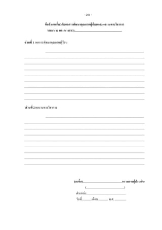 - 281 -
ขอสังเกตเกี่ยวกับผลการพัฒนาคุณภาพผูเรียนและผลงานทางวิชาการ
ราย (นาย นาง นางสาว)..................................................................
สวนที่ 1 ผลการพัฒนาคุณภาพผูเรียน
.........................................................................................................................................
.......................................................................................................................................................................
.......................................................................................................................................................................
.......................................................................................................................................................................
.......................................................................................................................................................................
.......................................................................................................................................................................
.......................................................................................................................................................................
.......................................................................................................................................................................
.......................................................................................................................................................................
สวนที่ 2 ผลงานทางวิชาการ
.........................................................................................................................................
.......................................................................................................................................................................
.......................................................................................................................................................................
.......................................................................................................................................................................
.......................................................................................................................................................................
.......................................................................................................................................................................
.......................................................................................................................................................................
.......................................................................................................................................................................
.......................................................................................................................................................................
(ลงชื่อ).......................................................กรรมการผูประเมิน
(.....................................................)
ตําแหนง.......................................................
วันที่..............เดือน.............. พ.ศ. ................
 