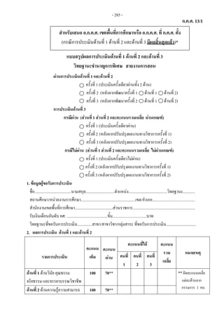 ก.ค.ศ. 13/1
แบบสรุปผลการประเมินดานที่ 1 ดานที่ 2 และดานที่ 3
แบบสรุปผลการประเมินดานที่ 1 ดานที่ 2 และดานที่ 3
วิทยฐานะชํานาญการพิเศษ สายงานการสอน
ผานการประเมินดานที่ 1 และดานที่ 2
ครั้งที่ 1 (ประเมินครั้งเดียวผานทั้ง 2 ดาน)
ครั้งที่ 2 (หลังจากพัฒนาครั้งที่ 1 ดานที่ 1 ดานที่ 2)
ครั้งที่ 3 (หลังจากพัฒนาครั้งที่ 2 ดานที่ 1 ดานที่ 2)
การประเมินดานที่ 3
กรณีผาน (สวนที่ 1 สวนที่ 2 และคะแนนรวมเฉลี่ย ผานเกณฑ)
ครั้งที่ 1 (ประเมินครั้งเดียวผาน)
ครั้งที่2 (หลังจากปรับปรุงผลงานทางวิชาการครั้งที่ 1)
ครั้งที่ 3 (หลังจากปรับปรุงผลงานทางวิชาการครั้งที่ 2)
กรณีไมผาน (สวนที่ 1 สวนที่ 2 และคะแนนรวมเฉลี่ย ไมผานเกณฑ)
ครั้งที่ 1 (ประเมินครั้งเดียวไมผาน)
ครั้งที่ 2 (หลังจากปรับปรุงผลงานทางวิชาการครั้งที่ 1)
ครั้งที่ 3 (หลังจากปรับปรุงผลงานทางวิชาการครั้งที่ 2)
1. ขอมูลผูขอรับการประเมิน
ชื่อ.....................................นามสกุล.............................ตําแหนง.......................................วิทยฐานะ............
สถานศึกษา/หนวยงานการศึกษา.......................................................เขต/อําเภอ...........................................
สํานักงานเขตพื้นที่การศึกษา......................................สวนราชการ...............................................................
รับเงินเดือนอันดับ คศ. .........................................ขั้น..................................บาท
วิทยฐานะที่ขอรับการประเมิน...............สาขา/สาขาวิชา/กลุมสาระ ที่ขอรับการประเมิน..............................
2. ผลการประเมิน ดานที่ 1 และดานที่ 2
รายการประเมิน
คะแนน
เต็ม
คะแนน
ผาน
คะแนนที่ได คะแนน
รวม
เฉลี่ย
หมายเหตุ
คนที่
1
คนที่
2
คนที่
3
ดานที่ 1 ดานวินัย คุณธรรม
จริยธรรม และจรรยาบรรณวิชาชีพ
100 70** **คิดคะแนนเฉลี่ย
แตละดานจาก
กรรมการ 3 คนดานที่ 2 ดานความรูความสามารถ 100 70**
สําหรับเสนอ อ.ก.ค.ศ. เขตพื้นที่การศึกษาหรือ อ.ก.ค.ศ. ที่ ก.ค.ศ. ตั้ง
(กรณีการประเมินดานที่ 1 ดานที่ 2 และดานที่ 3 มีผลสิ้นสุดแลว)*
- 285 -
 
