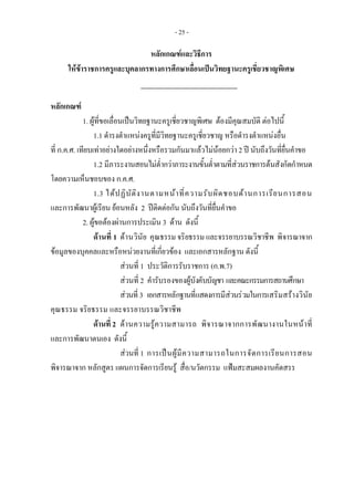 - 25 -
หลักเกณฑและวิธีการ 
ใหขาราชการครูและบุคลากรทางการศึกษาเลื่อนเปนวิทยฐานะครูเชี่ยวชาญพิเศษ
 
หลักเกณฑ
1. ผูที่ขอเลื่อนเปนวิทยฐานะครูเชี่ยวชาญพิเศษ ตองมีคุณสมบัติ ตอไปนี้ 
1.1 ดํารงตําแหนงครูที่มีวิทยฐานะครูเชี่ยวชาญ หรือดํารงตําแหนงอื่น 
ที่ ก.ค.ศ. เทียบเทาอยางใดอยางหนึ่งหรือรวมกันมาแลวไมนอยกวา 2 ป นับถึงวันที่ยื่นคําขอ 
1.2 มีภาระงานสอนไมต่ํากวาภาระงานขั้นต่ําตามที่สวนราชการตนสังกัดกําหนด
โดยความเห็นชอบของ ก.ค.ศ.
1.3 ไดปฏิบัติงานตามหนาที่ความรับผิดชอบดานการเรียนการสอน
และการพัฒนาผูเรียน ยอนหลัง 2 ปติดตอกัน นับถึงวันที่ยื่นคําขอ
2. ผูขอตองผานการประเมิน 3 ดาน ดังนี้ 
ดานที่ 1 ดานวินัย คุณธรรม จริยธรรม และจรรยาบรรณวิชาชีพ พิจารณาจาก
ขอมูลของบุคคลและหรือหนวยงานที่เกี่ยวของ และเอกสารหลักฐาน ดังนี้
สวนที่ 1 ประวัติการรับราชการ (ก.พ.7)
สวนที่ 2 คํารับรองของผูบังคับบัญชา และคณะกรรมการสถานศึกษา
สวนที่3 เอกสารหลักฐานที่แสดงการมีสวนรวมในการเสริมสรางวินัย
คุณธรรม จริยธรรม และจรรยาบรรณวิชาชีพ
ดานที่ 2 ดานความรูความสามารถ พิจารณาจากการพัฒนางานในหนาที่
และการพัฒนาตนเอง ดังนี้
สวนที่ 1 การเปนผูมีความสามารถในการจัดการเรียนการสอน
พิจารณาจาก หลักสูตร แผนการจัดการเรียนรู สื่อ/นวัตกรรม แฟมสะสมผลงานคัดสรร
 