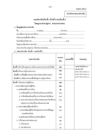 ก.ค.ศ. 14/1.1
 
แบบประเมินดานที่ 1 ดานที่ 2 และดานที่ 3
วิทยฐานะชํานาญการ สายงานการสอน
1. ขอมูลผูขอรับการประเมิน
ชื่อ............................................นามสกุล..........................................ตําแหนง..........................................
สถานศึกษา/หนวยงานการศึกษา..................................................เขต/อําเภอ...........................................
สํานักงานเขตพื้นที่การศึกษา...........................................สวนราชการ.....................................................
รับเงินเดือนอันดับ คศ. .........................................ขั้น..................................บาท
วิทยฐานะที่ขอรับการประเมิน..................................................................................................................
สาขา/สาขาวิชา/กลุมสาระ ที่ขอรับการประเมิน.......................................................................................
2. ผลการประเมิน ดานที่ 1  และดานที่ 2
รายการประเมิน
คะแนน
เต็ม
คะแนนที่ได หมายเหตุ
ดานที่ 1 ดานวินัย คุณธรรม จริยธรรมและจรรยาบรรณวิชาชีพ 100 เกณฑผานตองไดคะแนน
แตละดาน ดังนี้
ดานที่ 1 ไมต่ํากวารอยละ 65
ดานที่ 2 ไมต่ํากวารอยละ 65
ดานที่ 3 ไมต่ํากวารอยละ 65
ดานที่ 2 ดานความรูความสามารถ
สวนที่1การเปนผูมีความสามารถในการจัดการเรียนการสอน
สวนที่ 2 การพัฒนาตนเองเพื่อเพิ่มพูนความรูและทักษะ
100
(60)
(40)
ดานที่ 3 ดานผลการปฏิบัติงาน
1. ผลการพัฒนาคุณภาพผูเรียน
1.1ผลสัมฤทธิ์ทางการเรียน
1) ผลสัมฤทธิ์ทางการเรียนกอนเรียนและหลังเรียน
2) คาทีเฉลี่ยผลสัมฤทธิ์ทางการเรียนของวิชาที่สอน
3) ผลการประเมินและหรือการทดสอบของวิชาที่สอน/
กลุมสาระการเรียนรูในระดับเขต/ประเทศ
1.2 ผลการพัฒนาผูเรียนดานอื่นๆ
1) ผลการพัฒนาผูเรียนดานสุขภาพรางกายสติปญญา
อารมณและสังคม
2) คุณลักษณะอันพึงประสงคของผูเรียน
1.3 ปริมาณและสภาพของงาน
1) ปริมาณงาน
2) สภาพของงาน
100
(60)
30
(10)
(10)
(10)
20
(10)
(10)
10
(5)
(5)
สําหรับกรรมการประเมิน
- 287 -
 