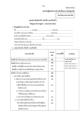ก.ค.ศ. 14/1.2 
(สําหรับผูขอรับการประเมินที่สอนระดับปฐมวัย)
 
แบบประเมินดานที่ 1 ดานที่ 2 และดานที่ 3
วิทยฐานะชํานาญการ สายงานการสอน
1. ขอมูลผูขอรับการประเมิน
ชื่อ............................................นามสกุล..........................................ตําแหนง..........................................
สถานศึกษา/หนวยงานการศึกษา..................................................เขต/อําเภอ...........................................
สํานักงานเขตพื้นที่การศึกษา...........................................สวนราชการ.....................................................
รับเงินเดือนอันดับ คศ. .........................................ขั้น..................................บาท
วิทยฐานะที่ขอรับการประเมิน..................................................................................................................
สาขา/สาขาวิชา/กลุมสาระ ที่ขอรับการประเมิน.......................................................................................
2. ผลการประเมิน ดานที่ 1  และดานที่ 2
รายการประเมิน
คะแนน
เต็ม
คะแนนที่ได หมายเหตุ
ดานที่ 1 ดานวินัย คุณธรรม จริยธรรมและจรรยาบรรณวิชาชีพ 100 เกณฑผานตองไดคะแนน
แตละดาน ดังนี้
ดานที่ 1 ไมต่ํากวารอยละ 65
ดานที่ 2 ไมต่ํากวารอยละ 65
ดานที่ 3 ไมต่ํากวารอยละ 65
ดานที่ 2 ดานความรูความสามารถ
สวนที่1การเปนผูมีความสามารถในการจัดการเรียนการสอน
สวนที่ 2 การพัฒนาตนเองเพื่อเพิ่มพูนความรูและทักษะ
100
(60)
(40)
ดานที่ 3 ดานผลการปฏิบัติงาน
1. ผลการพัฒนาคุณภาพผูเรียน
1.1พัฒนาการตามมาตรฐานคุณลักษณะอันพึงประสงค
ตามหลักสูตรการศึกษาปฐมวัย พุทธศักราช 2546
1) ผูเรียนที่มีพัฒนาการตามมาตรฐานคุณลักษณะ
อันพึงประสงค
2) ระดับ/คะแนนพัฒนาการกอนเรียนและหลังเรียน
ในปปจจุบันสูงกวาปที่ผานมา
3) ผลการประเมินพัฒนาการระดับเขต/ประเทศ
1.2 ผลการพัฒนาผูเรียนดานอื่น ๆ
ผลการพัฒนาคุณลักษณะอันพึงประสงคของผูเรียน
เพิ่มเติมจากที่กําหนดในหลักสูตรการศึกษาปฐมวัย
พุทธศักราช2546
100
(60)
30
(10)
(10)
(10)
20
(20)
สําหรับกรรมการประเมิน
- 290 -
 