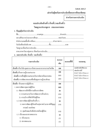 ก.ค.ศ. 14/1.3 
(สําหรับผูขอรับการประเมินที่สอนการศึกษาพิเศษ)
 
แบบประเมินดานที่ 1 ดานที่ 2 และดานที่ 3
วิทยฐานะชํานาญการ สายงานการสอน
1. ขอมูลผูขอรับการประเมิน
ชื่อ.............................................นามสกุล.........................................ตําแหนง..........................................
สถานศึกษา/หนวยงานการศึกษา..................................................เขต/อําเภอ...........................................
สํานักงานเขตพื้นที่การศึกษา...........................................สวนราชการ.....................................................
รับเงินเดือนอันดับ คศ. .........................................ขั้น..................................บาท
วิทยฐานะที่ขอรับการประเมิน..................................................................................................................
สาขา/สาขาวิชา/กลุมสาระ ที่ขอรับการประเมิน.......................................................................................
2. ผลการประเมิน ดานที่ 1  และดานที่ 2
รายการประเมิน
คะแนน
เต็ม
คะแนนที่ได หมายเหตุ
ดานที่ 1 ดานวินัย คุณธรรม จริยธรรมและจรรยาบรรณวิชาชีพ 100 เกณฑผานตองไดคะแนน
แตละดาน ดังนี้
ดานที่ 1 ไมต่ํากวารอยละ 65
ดานที่ 2 ไมต่ํากวารอยละ 65
ดานที่ 3 ไมต่ํากวารอยละ 65
ดานที่ 2 ดานความรูความสามารถ
สวนที่1การเปนผูมีความสามารถในการจัดการเรียนการสอน
สวนที่ 2 การพัฒนาตนเองเพื่อเพิ่มพูนความรูและทักษะ
100
(60)
(40)
ดานที่ 3 ดานผลการปฏิบัติงาน
1. ผลการพัฒนาคุณภาพผูเรียน
1.1 พัฒนาการเด็กที่มีความตองการพิเศษ
1) ความสามารถในการพัฒนาการดานตางๆ
2) การบริการที่จัดใหกับผูเรียน
1.2 ผลการพัฒนาผูเรียนดานอื่น ๆ
1) ผลการพัฒนาผูเรียนดานสุขภาพรางกาย สติปญญา
อารมณ และสังคม
2) คุณลักษณะอันพึงประสงคของผูเรียน
1.3 ปริมาณและสภาพของงาน
1) ปริมาณงาน
2) สภาพของงาน
100
(60)
30
(20)
(10)
20
(10)
(10)
10
(5)
(5)
สําหรับกรรมการประเมิน
- 293 -
 