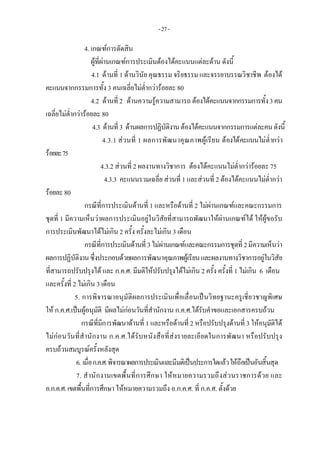 -27-
4. เกณฑการตัดสิน 
ผูที่ผานเกณฑการประเมินตองไดคะแนนแตละดาน ดังนี้ 
4.1 ดานที่ 1 ดานวินัย คุณธรรม จริยธรรม และจรรยาบรรณวิชาชีพ ตองได
คะแนนจากกรรมการทั้ง 3 คนเฉลี่ยไมต่ํากวารอยละ 80
4.2 ดานที่2 ดานความรูความสามารถ ตองไดคะแนนจากกรรมการทั้ง3คน
เฉลี่ยไมต่ํากวารอยละ 80
4.3 ดานที่3 ดานผลการปฏิบัติงานตองไดคะแนนจากกรรมการแตละคนดังนี้
4.3.1 สวนที่ 1 ผลการพัฒนาคุณภาพผูเรียน ตองไดคะแนนไมต่ํากวา
รอยละ75
4.3.2 สวนที่ 2 ผลงานทางวิชาการ ตองไดคะแนนไมต่ํากวารอยละ 75
4.3.3 คะแนนรวมเฉลี่ย สวนที่ 1 และสวนที่ 2 ตองไดคะแนนไมต่ํากวา
รอยละ80
กรณีที่การประเมินดานที่ 1 และหรือดานที่ 2 ไมผานเกณฑและคณะกรรมการ
ชุดที่ 1 มีความเห็นวาผลการประเมินอยูในวิสัยที่สามารถพัฒนาใหผานเกณฑได ใหผูขอรับ
การประเมินพัฒนาไดไมเกิน 2 ครั้ง ครั้งละไมเกิน 3 เดือน
กรณีที่การประเมินดานที่ 3ไมผานเกณฑและคณะกรรมการชุดที่2มีความเห็นวา
ผลการปฏิบัติงานซึ่งประกอบดวยผลการพัฒนาคุณภาพผูเรียนและผลงานทางวิชาการอยูในวิสัย
ที่สามารถปรับปรุงได และ ก.ค.ศ. มีมติใหปรับปรุงไดไมเกิน 2 ครั้ง ครั้งที่ 1 ไมเกิน 6 เดือน
และครั้งที่ 2 ไมเกิน 3 เดือน
5. การพิจารณาอนุมัติผลการประเมินเพื่อเลื่อนเปนวิทยฐานะครูเชี่ยวชาญพิเศษ
ให ก.ค.ศ.เปนผูอนุมัติ มีผลไมกอนวันที่สํานักงาน ก.ค.ศ.ไดรับคําขอและเอกสารครบถวน
กรณีที่มีการพัฒนาดานที่ 1 และหรือดานที่ 2 หรือปรับปรุงดานที่ 3 ใหอนุมัติได
ไมกอนวันที่สํานักงาน ก.ค.ศ.ไดรับหนังสือที่สงรายละเอียดในการพัฒนา หรือปรับปรุง
ครบถวนสมบูรณครั้งหลังสุด
6. เมื่อก.ค.ศ.พิจารณาผลการประเมินและมีมติเปนประการใดแลวใหถือเปนอันสิ้นสุด
7. สํานักงานเขตพื้นที่การศึกษา ใหหมายความรวมถึงสวนราชการดวย และ
อ.ก.ค.ศ.เขตพื้นที่การศึกษา ใหหมายความรวมถึง อ.ก.ค.ศ. ที่ ก.ค.ศ. ตั้งดวย
 